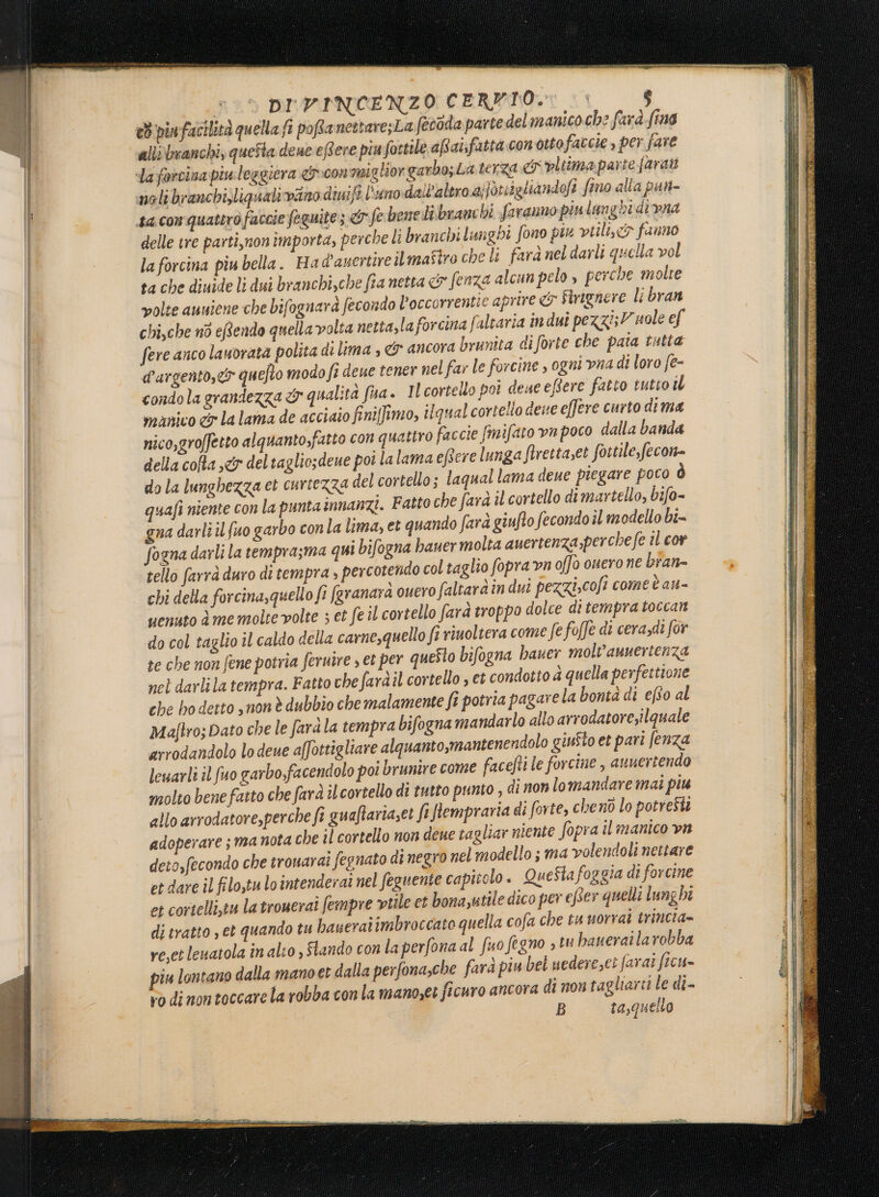 ed pinfacilità quella fi pofta nettaresLa (ecdda parte del manico che farà fino alli manchi, questa deue eRere più fortile aRat:fatta con otto faccie , per fare da forcina piuleggiera «con miglior garbo; La terza ei vltima parte faratt noli branchisliquali vino diuift l'uno dall'altro alforisgliandofi fino alla pun- ta con quattro faccie feguite; &amp; fe benelibranchi faranno piu langhi di vna delle tre parti,non importa, perche li branchi lunghi fono pin vtilix&amp; fuuno la forcina piu bella. Ha d'auertire ilmaftro che li fara nel darli quella vol ta che diuide lì dui branchi,che fia netta &amp; fenza alcun pelo » perche molte volte auniene che bifognard fecondo Poccorrentie aprire &amp; Firignere li bran chi,che nò eRendo quella volta netta,la forcina faltaria in dui pezzi; uole ef fere anco lauorata polita di lima » &amp;' ancora brunita diforte che pata tutta d'argento, quefto modo fi deue tener nel far le forcine , ogni vna di loro fe- condola grandezza cy qualità fua. Il cortello por dese eBere fatto tutto th manico c&amp;° la lama de acciaio finiffimo, li qual cortello deve effere curto dima nico,groffetto alquanto,fatto con quattro faccie fmifato vn poco dalla banda della colta ,«&amp; deltaglio;deue poi lalama e Gere lunga firetta,et fortile, fecon= do la lunghezza et curierza del cortello; laqual lama deue piegare poto ò quafi niente con la puntainnanzi. Fatto che farà il cortello dimartello, bifo- gna darli il {uo garbo conla lima, et quando fard giufto fecondo îl modello bi= fogna darli la temprasma qui bifogna baner molta auertenza,perchefe il cor tello farrà duro di tempra » percotendo col taglio fopra vn offo ouero ne bran- chi della forcina,quello fi fgranara ouero faltaràin dui pezziscofi come è au- uenuto è me molte volte ; et fe il cortello farà troppo dolce di tempra toccant do col taglio il caldo della carne,quello fi riuoltera come fe foffe di cerazdi for re che non fene potria feruire , et per questo bifogna bauer molv'anuertenza nel darlila tempra. Fatto che faràil cortello , et condotto d quella perfettione che bo detto snon è dubbio che malamente fî potria pagare la bontà di efto al Majtro; Dato che le farà la tempra bifogna mandarlo allo arrodatore,ilquale arrodandolo lo deue affottigliare alquanto,mantenendolo giuSto et pari (enza leuarli il fuo garbo,facendolo poi brunire come facefti le forcine , aunertendo molto bene fatto che farà il cortello di tutto punto , di non lomandare mai piu allo arrodatore,perche fi guaftariazet fiftempraria di forte, cheno lo potresti adoperare ; ma nota che il cortello non deue tagliar niente Sopra il manico vm deto,fecondo che trouarai fegnato di negro nel modello ; ma volendoli nettare et dare il filo,tu lo intenderai nel feguente capitolo. QueStafoggia di forcine et cortelli,tu la troueraî fempre tile et bona,utile dico per efter quelli lung hi di tratto , et quando tu baueraiimbroccato quella cofa che tu uorrai trincia= re,et leuatola in alio , iando con la perfona al fuo fegno » tu baneraila robba piu lontano dalla mano et dalla perfonache farà piu bei uedere,eì farai ficu» vo dimontoccarela robba con la mano;et ficuro ancora di non tagliarti le di- B ta,quello