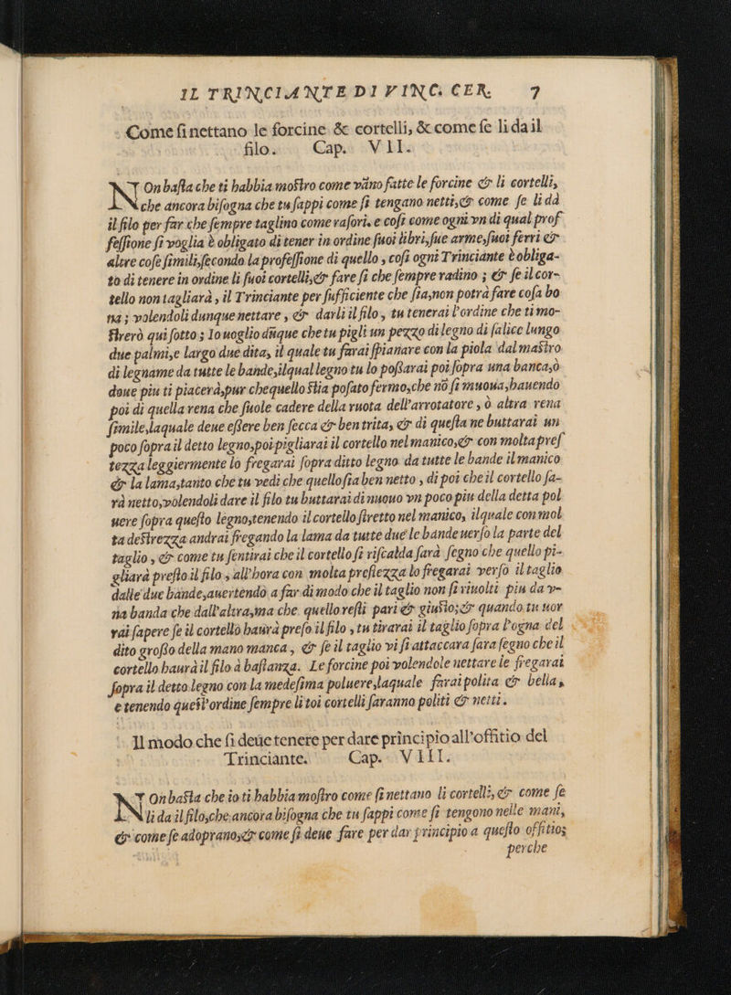 | Comefinettano le forcine. &amp; cortelli, &amp; come fe lidail filo. Cap.è VLIL N Onbafiache ti babbia moftro come vino fatte le forcine &amp; li cortelli, che ancora bifogna che tufappi come fi tengano netti, come fe li da il filo per farche fempre taglino come raforis e coft come ogni vndi qual prof felfione fi voglia è obligato ditener inordine fuoî libri,fue arme,fuot ferri altre cofe fimili,fecondo la profeffione di quello ; cofi ogni Trinciante è obliga- to di tenere in ordine li fuoi corcellis&lt;&amp; fare fi che fempre radino ; &amp; feilcor- tello non tagliarà , il Trinciante per fufficiente che ftaynon potra fare cofa bo na ; volendoli dunque nettare , &amp; darli il filo, tutenerai l'ordine che timo- Firerò qui fotto; Io uoglio disque chetu pigli un pezzo di legno di falice lungo due palmi,e largo due dita, il quale tu farai fpianare con la piola dal mastro di legname da tutte le bande,ilqual legno tu lo poRarai poîfopra una bancasò doue piu ti piacerà,pur chequello Stia pofato fermosche nò fi muova,banendo poi di quella rena che fuole cadere della ruota dell’arrotatore , ò. altra rena. fimile,laquale dene eftere ben fecca &amp; bentrita, &amp; di quefta ne buttarai un poco foprail detto legno,poipigliarai il cortello nelmanico,&lt;&amp; con molta pref tezza leggiermente lo fregarai fopra ditto legno da tutte le bande il manico dr la lama;tatito che tu vedi che quellofia ben netto , di poî cheil cortello fa- vd netto;volendoli dare il filo tu buttarai di nuouo vn poco piu della detta pol uere fopra quefto legno,tenendo il cortello firetto nel manico, ilquale connol tadeStrezza andrai fregando la lama da tutte due lebandenerfo la parte del taglio ,&amp; come tu fentirai cheil cortello fi rifcatda farà fegno che quello pi- gliara preftoil filo all'hora con molta preflezza lo fregarai verfo iltaglio dalle'due bande,aueitendò a far.di modo che il taglio non fi viuolti pin dav- na banda che dall'altrasma che quellorefti pari giuSto; cy quando tu uor vai fapere fe il cortellò batra prefo il filo 3 tu tirarai il taglio fopra l’ogna cel dito grofto della mano manca, &amp; fe il taglio vi fi attaccava fara fegno che il cortello baurdil filo à baffanza. Leforcine poi volendole nettare Ìe fregarai fopra il detto legno con la medefima poluerelaquale faraipolita c&amp; bella, e tenendo quest'ordine fempre li toi cortelli faranno politi &amp; netti. Il modo che fi dee tenere per dare princi pio all’offitio del Trinciante. Cap.- VIII. Onbafla cheioti babbiamofiro come fi nettano li cortellî, &amp;&gt; come fe lidailfilo,che:ancora bifogna che tu fappi come fr tengono nelle mani, &amp; come fe adopranos&lt;y come fi dene fare per dar principio a quefo offitto; Qin) perche \di