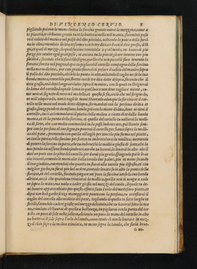 pigliando poi conta mano diritta la forcina grande ouero la mezzana,come a: te piacerd;et cobuona gratta tate la butterat nellami manca, facendoti pofà reil calcio delmanico nel polfò del dito picciolo, uoltando la puntadella forci nat altostemendola diritta etferma comletre ditascioè conil dito groffoz illo. gosetquel di mezzo plaqualforcinavenendola a quel modo, tw banerdi piu forza per tentre ognigranpefo , et ancora tu la potraù girare intorno con piu facilà s fecondo cheti farà dibifogno,quello che non pomreSti fare tenendo la forcina firetta nel pugnosdapoi tu piglierai il cortello compagno della forcina nellamano diritta, pur con gratia facendoti pofare il calcio del manico fopra il potfodel dito picciolo,alciado la punta in alto,uoltando iltaglio verfola tua banda mancas'enendolo potfiretto conle tre dita dette difopra,facendo che il deto groffoetil deto lungoarriuino fopra il manico: con li quali cu Strignerai la lama del cortello,laquale lama inquelluoco non dene tagliare niente , co- mè uedrai fignato di neronel modelloset quefto fi fasacciò che nel lrignerlo, et nell’aoperarlo, nonti tagli le mani.Hauendo adunque la forcina et îl cor- tello nelle maninel'modo detto difopra,fermandoti con la perfona diritta et ‘giufia,fenza pendere da nituna banda;poicon la mano dirittadoue wi tieni il cortello,tuthaccormmodaraiil piatto dellamolica a canto dite dalla banda manca;et co la punta dellaforcina, et quella delcortello twuoltarai la moli» cadi forte, che con molta commodità tu la poffi imbroccare, poi Stando fem- ‘pre con la perfona al tuo:fegno,tu ponerai il cortello per fianco fopra la molli» cadel'pane 3 premendo con quella all'ingiù per tenerla piu fermanel piatto, et con la puntadella forcina perfianco tu imbroccherai la mollica; auertendo ‘di ponerelaforcina inparieschetuimbrocchi la mollica giufta di fortesche la mon penda da niffuna bandasimbroccato che tu baurai,la lenaraiinalto aivià sdloti un poco con la puta del cortello per darni piu gratiafpingendo poi le brac cia innanti,tenendo le mani alte dallatauoladue palmi, piu et meno fecondo ‘al tuo giuditio,anertendoti che quantotu ftaraialla tauola piu difpoftoset con miglior garbostu farai piu bel nederestenendo leuato fu in alto la punta della ‘Forcinaset del cortello, facendo piegare un' poco la forcina uerfolatua banda «dirittasacciò che quandotutrinciarai: la mollica, quella nonti nengara cade re fopra lamano,ma uada a cader givfta nel mezzo del tondo silquale tu de- ui hanere apparecchiato per quefto effetto fatto l'orlo delmedefimo piatto,et dipoiconbuò garbo fenza maneggiarti puntocon la perfona,tu accoftarai il taglio del cortello allamotlica ‘del pane, tagliando diquella in fette largheet fottilisfacendote cadere giufte net mezzo:deltondo,che tu bauerai fotro la ma no,trinciato ch’hanrai di queliaa baftanza; tu pigtiarai conla puntadel cor tello un pocodi fale nella falierasalciando:wn poco la mano del cortello in alto tu butteraiil fale fopra l'orlo deltondo,auuertendo di nonlo buttare in mez- Za il todo fopra lamolica trinciata, ne meno fopra la tanola, che faria brut= Lo Yes