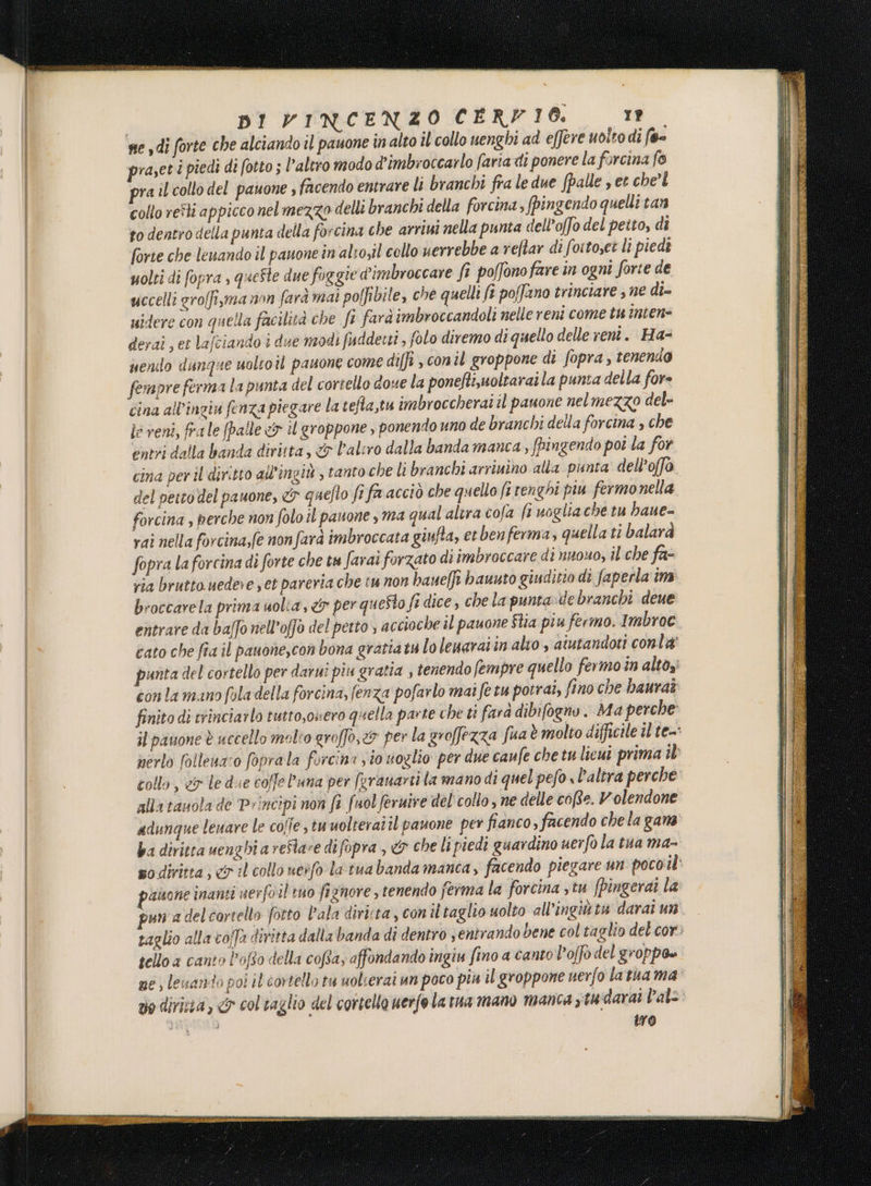 se sdi forte che alciando il pauone in alto il collo nenghi ad effere uolto di f@- raset i piedi di fotto ; l’altro modo d'imbroccarlo faria di ponere la forcina fo ra il collo del pauone s facendo entrare li branchi fra le due (palle s et che’ collo reîli appicco nel mezzo delli branchi della forcina, fingendo quelli tan to dentro della punta della forcina che arriui nella punta dell’offo del petto, di forte che lenando il pauone in alto,il collo uerrebbe a reftar di foitoset lì piedi uolti di fopra , queste due foggie dimbroccare fi poffono fare in ogni forte de uccelli groffi,ma non farà mai polfibile, che quelli ft poffano trinciare , ne di= uidere con quella facilità che fi fard imbroccandoli nelle reni come tu incene derai ; et lafciando i due modi fuddetti ; folo diremo di quello delle vent. Ha- uenilo dunque uoltoîl pauone come diffi , conil groppone di fopra , tenendo fempre ferma la punta del cortello dove la ponefti,uoltarai la punta della fore cina all’ingiu fenza piegare la tella,tu imbroccherai il pauone nelmezzo del- le veni, frale (palle «1 il groppone, ponendo uno de branchi della forcina , che entri dalla banda diritta, &amp; l'aliro dalla banda manca, fPingendo poi la for cina per il diritto all’ingit , tanto che li branchi arriuino alla punta dell’offo iù del netto del pauone, &amp; queflo fi faacciò che quello fi renghi piu fermonella forcina , perche non folo il pauone s ma qual alira cofa fi voglia che tu baue-= vai nella forcina,fe non farà imbroccata ginfta, et ben ferma, quella ti balarà fopra la forcina di forte che tu farai forzato di imbroccare di nuouo, il che fa- via brutto uedee set pareria che tu non bauelft bawuto giuditio di faperla im broccarela prima uolia, &amp; per queSto fi dice, che la punta e branchi deue entrare da baffo nell’offò del perto ; accioche il pauone $lia piu fermo. Imbroc cato che fia il pauone,con bona grattatulo leuaraiin alto , aiutandoti conta’ punta del cortello per darui piu gratia , tenendo fempre quello fermo în altoy con la mano (ola della forcina, fenza pofarlo mai fe tu potrai, fino che baurat finito di trinciailo tutto,osero quella parte che ti farà dibifoenv. Ma perche il pauone è uccello molio graffo, per la groffezza fua è molto difficile il te nerlo folleuz:o foprala forcina vio uoglio per due caufe che tu lieui prima ib collo , 5 le due coffe l'una per feranarii la mano di quel pefo «l'altra perche alla tauola de Principi non fi fuol feruive del collo, ne delle coRe. Volendone adunque lenare le coffe, tuuolteraiîl pauone per fianco, facendo che la gana' ba diritra uenghi a reflare difopra , &amp; che li piedi guardino uerfo la tua ma- po diritta, il collo uerfo la tua banda manca, facendo piegare un poco il pasone inanti uerfo il tuo fignore s tenendo ferma la forcina , tu fpingerai la puna delcortello fotto l'ala diritta, con iltaglio uolto all’ingiù tu darai un taglio alla voffa diritta dalla banda di dentro , entrando bene col taglio del cor) tello a canto Pofto della copta, affondando ingiu fino a canto l'offo del groppo» ne; lessanio poi il cortello tu uolserai un poco più il groppone uerfo latua ma vo dirisia, &amp; col taglio del cortella uerfo la rua mano manca studarai l'al Dee | tro