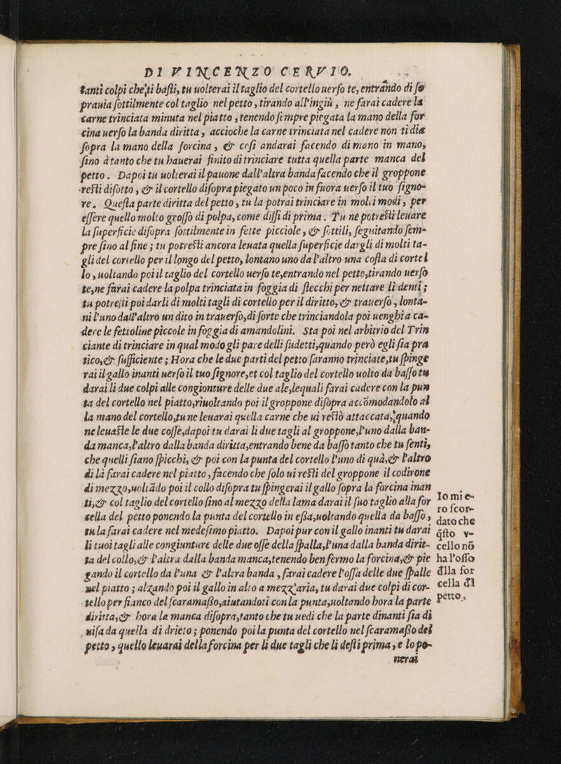 tanti colpi chejti bafti, tu uolterat il taglio del cortello nerfo te, entrando di f@ prauia fottitmente col taglio nel pesto , tirando all'ingiù , ne farai cadere la carne trinciata minuta nel piatto s tenendo fempre piegata la mano della for cina uerfo la banda diritta , accioche la carne trinciata nel cadere non tidia fopra la mano della forcina, «&amp; cofi andaraî facendo di mano în mano, fino dtanto che tu bauerai finito ditrinciare tutta quella parte manca del petto. Dapoitu uolterai il pauone dall'altra banda facendo che il groppone re. Quefta parte diritta del petto , tu la potrai trinciare in molii modi, per e(fere quello molto groffò di polpa, come diffi di prima . “Pu ne potresti levare la fuperficie difopra fortilmente in fette picciole, &amp; fettili, feguitando fem pre fino al fine ; tu potresti ancora leuata quella fuperficie dagli di molti ta- gli del coriello per il longo del petto, lontano uno da Paltro una cofta di cortel lo , uoltando poiil taglio del cortello uerfo te,entrando nel petto,tirando uerfò te;ne farai cadere la polpa trinciata in foggia di ftecchi per nettare li-denti ; ta potrejti poi darli di molti tagli di cortello per il diritto, &amp; trauerfo ; lonta» ni l'unodall’altro un dito intrazerfo,di forte che trinciandola poi uenghta ca» ciante di trinciare in qual modo gli pare delli fudetti,guando però egli fia pra sico,<5 fufficiente ; Hora che ledue parti del petto faranno trinciate,tufpinge raiilgallo inanti uerfoil tuo fignove,et col taglio del cortello uolto da ba/fots darai li due colpi alle congionrure delle due aleslequali farai cadere con la pun ta del cortello nel piatto,riuoltando poi ilgroppone difopra accomodandolo al la mano del cortello,tune leuarai quella carne che ui reftò attaccata,;quando ne leuaSte le due cofJè,dapoi tu darai li due tagli al groppone,l'uno dalla ban damanca,Paltro dalla banda dirittasentrando bene da baffo tanto che tu fenti, che quelli fiano fpicchi, &amp; poi con la punta del corsello l'uno di qua,&amp; Paltro di là farai cadere nel piatto , facendo che folo ui reSli del groppone il codirone dimezzo,moliado pot il collo difopra tu fpingerai il gallo fopra la forcina inan ti,y col taglio delcortelio fino al mezzo della lama darai il fuo taglio alla for fi sella del petto ponendo la punta del cortello in eftazuoltando quella da baffo , ci sulafarai cadere nel medefimo piatto. Dapoipurconil gallo inanti tu darai dito v- li tuoitagli alle congiunture delle due offe della fpalla,Puna dalla banda dirit- cello nò sa del collo,eo l'altra dalla banda manca,tenendo benfermo la forcinayto pie hal’offo gando il cortello da l'una <&amp; balera banda , farai cadere l'offa delle due (palle dlia for mel piatto ; alzando pot il gallo in alto a mezzaria, tu darai due colpi di cor- cella di ‘sello per fianco del fcaramafo,aiutandoti con la puntazuoltando hora la parte ® soa diritta, hora la manca difopra,tanto che tu uedi che la parte dinanti fia di Jomie pesto » quello lewarai della forcina per li due tagli che li defli prima se lo po- meral