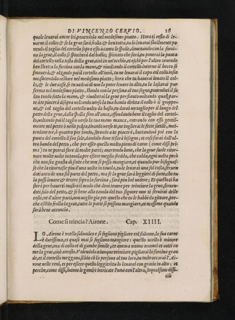 quale leuarai ancor lei,ponendola nel medefimo piatto» Horati refta di le= sarne il collo;&amp;r fela grue farà frolla &amp;r bencotta,tu lo leharai facilmente po nendoil taglio del cortello fopra effo acanto Le (balle,dimenandoconla forci= na lagruesil collo fe fpicchera dal buSto; fpiccato chefara,tu ponerai la punta delcortelto nella tefta della gruescioèin un'occhioset efchî per l’altro tenendo ben Stretia la forcina con la manos&amp; riuoltando il cortello intorno il becco ft fimouera,c&amp;r alzando poiil cortello all'insù, tu ne lenarai il'capo col collo infre: mefacendolo reStare nel medefimo piatto ; hora che tu bauerai leuato il cole. lo,&amp;r le due coffe,fetuuedraidi nonla poterleuare inaltotu la laffaraî pur ferma nel medefimo piatto , Stando conla perfona al tuo fegno,ponendott il fo lito tondo fotto la mano, cf rinolterai la grue perfiancouoltando qual par= tedtepiacera difopra uoltando uerfo la tua banda diritta il collo ò il groppo= nes col taglio del cortello uolto da bafto,tu darai untaglio per îl lungo del petto della gruesdalla [palla fino all'anca,affondandobene il taglio del. cortei- lo,uoltando poiil'taglio uerfo latuamano manca, entrando con effo gentil mente nelpetto ò nella polpa,tirando uerfo tene taglieraile fette fottili, met- tendone tre,ò quattro per tondo; fecondo ate piacerà buttandouî poî con la punta del cortello il fuo fale,dandolo doue ti fara bifogno ; et cofi farai dall’al- tra banda del petto , che per effer quello molto pieno dî carne ( come diffi pri» ma)tune potrai fare dî molte parti; auertendo bene, che la grue fuole ritor= nare molte uolte intauola per effere meglio fredda, che caldasogne uolta però che non fia guafta di forte che non fè poffa mangiareset quando pur bifognaf=: feche laritornafte piud’una uolta in tauola,tule leuaraî una fol coRa,feruen dotiancode una fol parte del petto, ma fe la grue fara leggieri di forte,che tw la poffi leuare &amp; tenere fopra la forcina ; farà piu bel uedere; Et queStoti ba flera per bauerti moftro il modo che deut tenere per trinciare la grue,feruen= doti folo del petto, e&amp; fe bene alla tauola deltuo fignore non tì fernirai delle: cofte,ne d’altre parti;mon uoglio gia per questo che tu le babbi da gittare,per= che.eRtdofrollalagruestutte.le parti fi pojfono mangiareset maffime quando farà bene acconcia . | mbond è x Comefitrincia Airone. © Capi XIIII: PF? Airone è vcellofaluatico e fi fogliono pieliare col falcone, la fua carne Asè duriffimazet quafe mai ft fogliono mangiare : ‘queSto ucelloè minore dellagruesma di colloet di gambe fimile yet ancora wanno acconci et cotti co mela gruesciot arrofto.Volendolo adunquetrinciare,pigliarai la forcina gran de,et il cortello mezzano;ftado co la perfona altuo locotuimbroccarat Aî= vone nelle renî, et pereftere quello leggieritu lo leuarai con gratia in alto 3 et perchescome diffisbanno le gambe intricate l'una cont'altra, lequalfono af | cil