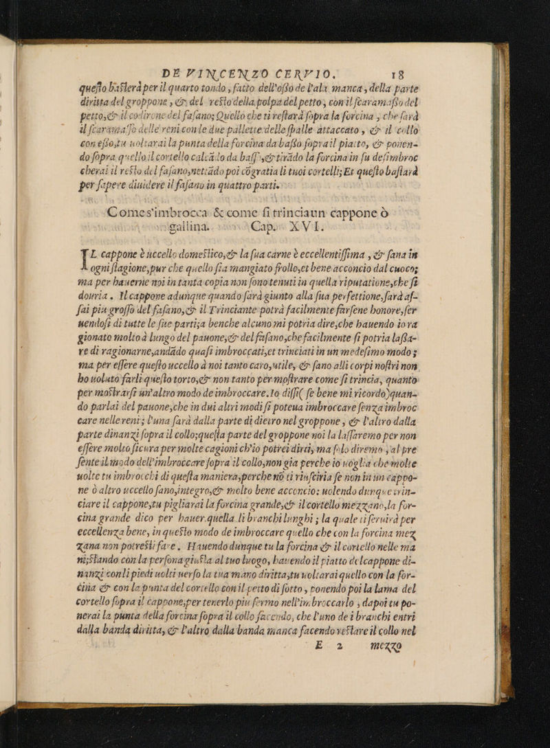 quefto baflerd per il quarto tondo ; fatto dell'oRodel’ala manca, della parte dirista del groppone sn del reftodella polpa del petto; conilfcaramafto del È, AC dironedel fafano; Quello che ri reftarà fopra la forcina 3 che farà il fcaramia/fo delle'reniconte due palletie delle palle attaccato , &amp; il''celto contfo,tu uoltaraila puntadella forcina: da bafto foprail pia:to, &amp; ponen= do fopra quello ilcortello calcato da baPe&amp;rtirido la forcinain fu defimbroc ebesai il reSto del fafanosnettado poi cogratia li tuoi cortelli; Er quefto baflarà per fapere diuidere il fafano in quattro parti. | Comes'imbrocca &amp; come fitrinciaun cappone ò gallina. Cap. XVI. L cappone è uccello domeStico,&lt;&amp; la fua cavne è eccellentiffima s&amp; fana in ogni flagione,pur che quello fia mangiato frolloset bene acconcio dal cuoco; ma per hauerne noitntanta copia non fonotenuti ta quella riputatione,che ft douria. Ilcappone adungue quando fara giunto alla fua perfettione,farà af fai più groffo del fafano, &amp; il Trinciante potra facilmente farfene bonore,fer nendofi ditutte le fue partisa benche alcuno mi potria dire;che bauendo iora gionato molto lungo del panone;&lt;3 del fafano,che facilmente fi potria laRa- red ragionarne,andado quaft imbroccatizet trinciatiin un medefimo modo; ma per ellere quefto uccello d noi tanto caroyutile, &amp; fano alli corpi noftri non bo voluto farliqueftotorto,.ci non tanto permofirare come fi trincia, quanto: per moîtrarfriun'altro modo deimbroccare.to diffi( fe bene mi ricordo)quan= do parlai del panone,che in dui altri modi fi potena imbroccare fenza'imbroc care nellerent; luna fara dalla parte di dieiro nel groppone, &amp; l’aliro dalla parte dinanzi fopra il collo;quelta parte del groppone noi la lafaremo per non effere molto ficura per molte cagioni ch'io potter dirti» ma flo diremo sal'pre fenteilmododell’imbrotcare fopra îl'collo;non gia perche io voglia chemolte moltetuimbrocchi di quefta maniera,perche no ti rînfcinia fe non in un cappo- ne d altro uccello fano,iniegro,&amp;® molto bene acconcio: uolendo dunquevrin= ciare il cappone,tu pigliarai la forcina grandex&amp; ilcortello mezzano,la for- cina grande dico per hauer.quella li branchi lunghi ; la quale ti feruirà per eccellenza bene, în queSto modo de imbroccare quello che con la forcina mez Zana non potresti fare, Hauendodunguetula fortina &amp; ilcortello nelle ma ni;Stando conla perfonagiufla al tuo luogo, bavendo il piatto delcappone di- nanzi conti piedi uolti uerfo la tuarmano dirittatuvoliarai quello conla for- cima &amp; conla panta del cartello conil-perto di forto , ponendo poi la lama del cortello fopra il caprone;per tenerlo piu fermo nell’imbroccarlo ; dapot tu po- neraì la punta della forcina fopra il collo facendo, che l'uno de î branchi entri dalla banda diritta, &amp; l’altro dalla banda manca facendo veStare il collo nel E 2 MEZZO