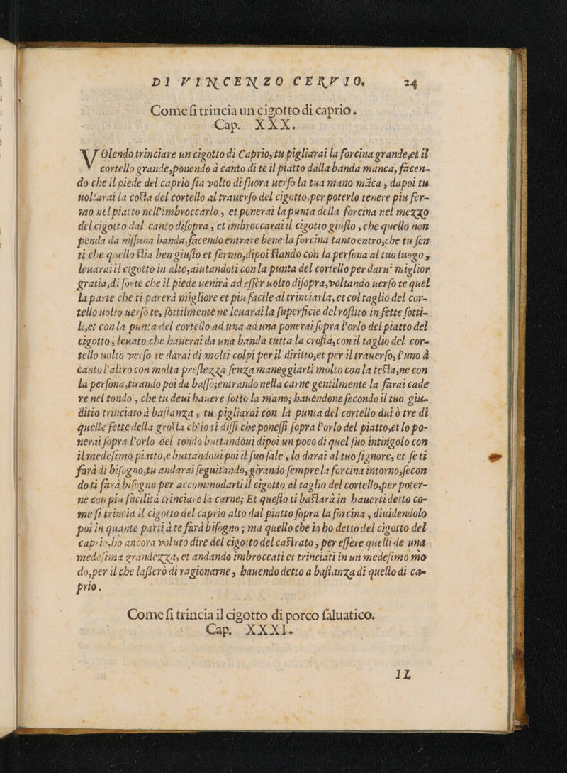 DI VINCENZO CERFIO. 24 Comefitrinciaun cigotto dicaprio. Cap. XXX. ear trinciare un cigotto di Caprio,tu pigliarai la forcina grande;et il cortello grande,ponendo a canto « di té il piatto dalla banda manca, facen- do che il piede del caprio fia volto difuora uerfolatua mano maca , dapoî tu uoltarai la coSta del cortello al trauerfo del cigotto.per poterlo tenere piu fer= mo nel piatto nell'imbroccarlo , et ponerat la punta della forcina nel MEZZO del cigotto dal cantodifopra etimbroccaratil cizotto girfto ‘che quello nen penda da niffana banda,facendo entrare bene la forcina tantoentro,che tu fen ri che quello Stia ben giufto et fermo,dipoi Slando con la perfona al tuo luogo È leuaraiil cigotto in altosaiu tandoticonla punta del cortello per darn' miglior gratia;di forte che il piede uenira ad effer uolto difopra,volcane do uerfo te quel la parte che ti parera migliore et piufacile altrinciarla, et col taglio del cor- tello uolro uerfote, fottilmente ne leuaraila fuperficie del'roftito in fette fotti Liset conla puntadel cortelloaduna aduna ponerat fopra l'orlo del piatto del cigotto, lenato che hatierai da una banda tutta la crofta,conil ta glio del cor- tello solito verfo te darai di molti colpì per il dirittoset per il irauerfo,l’uno a cantol’aliro con molta preftezza fenza maneggiarti molto con la teSta,ne con la perfona,tirando poi da baffosentrandonella carne gentilmente la farai cade reneltondo , che tu deui hanere:fotiola mano; banendone fecondo il tuo giu» ditio trinciato 4 baffanza ; ta far con la punia del cortello dui ò tre di quelle fette della groSla ch’ioti diffi che poneffi fopra l'orlo del piattoset lo po- nerai fopral’orlo del tondo buttandàui dipoi un poco dî quel fo intirizolo cor il medefimo piatto,e buttandoni poi il fuo fale , lo darai al tuo fignore, et feti farà di bifogno,ta andara! feguitando, girando fempre la forcina intorno,fecon doti fard bift guo per accommadarit il cigotto al taglio del cortello,per poter- ne CIN pi a farilità ‘a trinciave la carne; Et i tt baflarain bauerti detto co- me fi brincia il cigotto delcaprio alto dal piatto fopra l aforcina, diuidendolo poi in quante parti dte farà bifo; gno ; ma quello che în bo detto del cigotto del caprio,ho ancora voluto dir e del cigo:todelcaSlrato, per e[fereg quelli de una medefima x andezza, et andando imbroccati ei trinciati in un medefimo mo do,per il che laftcrò di ragionarne , banendo detto a bafianza di quello di ca= prio : Comefi trincia il cigotto di porco faluatico, Capi. XXXI.