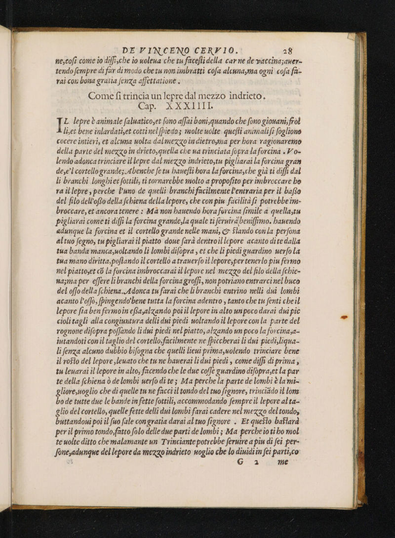 ver iso DE VINCENO CERVIO. 28 me,coft come to diffische io uolena che tu facefli della carne de vaccina;auer- tendo fempre di far dimedo chetu non imbratti cofa alcuna,ma ogni cofa fa- rai con bona gratta fenza affettatione , Come fi trincia un lepre dal mezzo indricto. Cap. XXXI]II. IL lepreè animale faluaticoset fono affai boni,quando che fono giouani; frol li,et bene inlardatiset cottinel(piedo; molte uolte quefti animalife foglione cocere întieri, et alcuna uolta dalmezzo in dietro,ma per hora ragionaremo della parte del mezzo în drieto,quella che ua trinciata fopra la forcina . Vo- lendo adoncatrinciare il lepre dal mezzo indrieto,tu pigliarai la forcina gran dese’l cortellogrande; Abenche fetu banefli bora la forcinasche già ti diffi dal li branchi longhiet fottili, titornarebbe molto a propofito per imbroccare he ra illepre, perche l'uno de quell branchi facilmente l’entraria per il baRto del filo dell'o della fehiena della lepore, che con piu facilità ft potrebbeim- broccare,et ancoratenere : Ma non bauendo hora forcina fimile a quellastu pigliarai cometi diffi la forcina grande,la quale tì feruira' beniffimo. bauendo adunque la forcina et il cortello grande nelle mani, &amp;y Stando conla perfona altuo fegno, tu pigliarai il piatto doue farà dentroillepore acanto dite dalla tua banda mancazuoltando li lombi difopra , et che li piedi guardino uerfo la tua mano diritta,poftando il cortello atrauerfo il lepore,per tenerlo piu fermo nel piattoset cò la forcina imbroccarai il lepore nel mezzo del filo della fchie- nasma per effere libranchi della forcina groffi, non potriano entrarci nel buco del offodella (chiena.Adonca tu farai che libranchi entrino nelli dui lombi acanto l’offo, fpingendo'bene tutta la forcina adentro ; tanto che tu fenti cheil lepore fia ben fermoin efayalzando poi il lepore in alto unpoco darai dui pic ciolitagli alla congiuntura delli dui piedi uoltando il leporeconla parte del rognone difopra poffando li dui piedi nel piatto, alzando un poco la forcina;a- iutandoti con il taglio del cortello;facilmente ne fpiccherai li dui piedi,liqua- li fenza alcuno dubbio bifogna che quelli lieui primazuolendo trinciare bene il rofto del lepore sleuato che tu ne hauerai li dui piedi, come diffi diprima, tu leuarai il lepore in alto, facendo che le due coffe guardino difopraet la par te della fchiena ò delombi uerfo dite; Ma perchela parte de lombi è lami- gliore,uoglio che di quelle tu ne facci il tondo del tuo fignore, trinciado il ome bo de tutte due le bandeinfette fottili, accommodando fempreii lepore al ta- glio del cortello, quelle feste delli dui lombi farai cadere nelmezzo del tondo» buttandoui poi il fuo fale congratia darai altuo fignore . Et questo baflarà per il primo tondo,fatto folo delle due parti de lombi; Ma percheio ti ho mol te uolte ditto che malamante un Trinciante potrebbe feruire a piu di fer per- fonesadunque del lepore da mezzo indrieto noglio che lo dinidi in fei parti,co “3 è Mme
