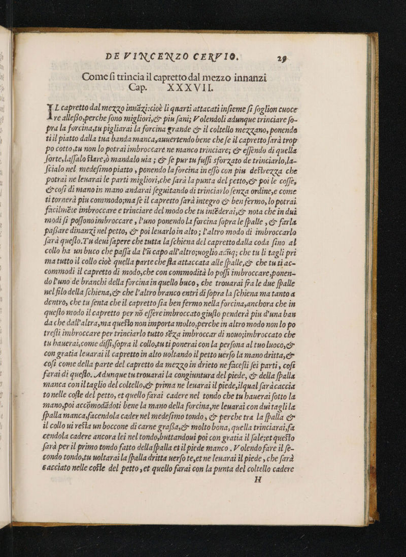 GUISA LI ITA E izle a “n eta n vale DE VINCENZO CERFI0. Come fi trincia il capretto dal mezzo innanzi Capi! sv RA XVII ;{ L capretto dal mezzo innazi:cioè li quarti attacati infieme fi foglion cuoce re allefio,perche fono migliori,&lt;&amp;r piu fani; Volendoli adunque trinciare fo- pra la forcina;tu pigliarai la forcina grande &amp; il coltello mezzano, ponendo t1il piatto dalla tua banda mancasaunertendo bene che fe il capretto farà trop po cottostu non lo potrai imbroccare ne manco trinciare; &amp; effendo di quella Sorte,la[falo Slaresò mandalo nia ; &amp;s fe pur tu fuffi sforzato de trinciarlo,la- Scialo nel medefimo piatto , ponendo laforcina ineffo con piu deSirezza che potrai ne lenarai le parti migliori,che farà la punta del petto,&amp; poi le coffe, &amp;cofi dimanoin mano andarai feguitando di trinciarlo fenza ordine,e come ti tornerà piu commodo;ma fe il capretto farà integro &amp; ben fermo, lo potrai. facilmete imbroccare e trinciare del modo che tu imederai,&amp;r nota che in dui modi fi po[fonoimbroccare , l’uno ponendo La forcina fopra le fpalle , &amp;r farla paftare dinanzi nel petto, &amp; poi lenarloin alto ; l’altro modo di imbroccarlo fara quefto.Tudeui fapere che tutta la fchiena del capretto dalia coda fino al collo ha unbuco che paffa da l'a capo all’altrosuoglio adtag; che tu li tagli pri ma tutto il collo cioè quella parte che fla attaccata alle Jpalle,&amp; che tuti ac- commodi il capretto di modo,che con commodità lo poffi imbroccare,ponen= do l’uno de branchi della forcina in quello buco, che trouarai fra le due fpalle nel filo della (chiena,&amp; che l’altro branco entri di fopra la (chiena ma tanto a dentro, che tu fenta cheil capretto fa ben fermo nella forcinasanchora che în quefto modo il capretto per nd e[fercimbroccato giuflo penderà piu d'una ban da che dall’alera,ma queSto non importa molto,perche in altro modo non lo po srefli imbroccare per trinciarlo tutto séza imbroccar di nouo;imbroccato che tu banerai,come di[fi.fopra il collo,tuti ponerai con la perfona al tuo luoco,&amp; con gratia leuarat il capretto in alto uoltando il petto uerfo la manodritta,&amp; coft come della parte del capretto da mezzo in drieto ne face/ti fei parti, cofî farai di quefto. Adunquetutrouarai la congiuntura del piede, cr della (palla | manca coniltaglio del coltello,&amp; prima ne leuarai il piede,ilqual fardcaccia le tonelle cofte del petto, et quello farai cadere nel tondo che tu hauerai fotto la | mano,pot accomodatdoti bene la mano della forcina,ne leuarai con duitagli la fpalla manca,facendola cader nel medefimo tondo; &lt;&amp;s perche tra la (palla &amp; | il collo ut refta un boccone di carne graffa, molto bona, quella trinciarai,fa | cendola cadere ancora lei nel tondo,buttandoui poî con gratta il faleset queSto | fara peril primo tondo fatto dellafpalla etil piede manco . Volendofare il fe- condo tondo;tu uoltarai la (palla dritta uerfo teet ne leuarai îl piede , che farà cacciato nelle cofle del petto set quello farai con la punta del coltello cadere H x GL ERNIA TINI Te a ET E EE: ZI PWpanani