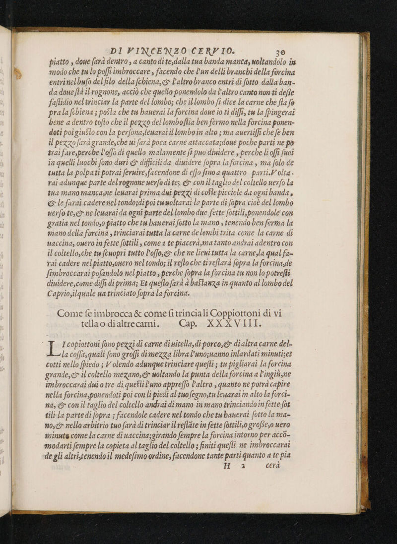 io et Sf È desi SITA REI AR ria i PI I ARR Pn DI PINCENZO CERVIO. 30 Hai: doue farà dentro , a canto dite,dalla tua banda manca, uoltandolo in nodo che tu lo poffr imbroccare , facendo che l'un delli branchi della forcina entrinelbufo del filo della fchiena, cx l’altro branco entri di fotto dala ban- da doue fta il'rognone, acciò che quello ponendolo da l’altro canto non ti dee fafidio neltrinciar la parte del lombo; che il lombo fi dice la carne che fila fo prala febiena ; po$ta che tu bauerai la forcina done to ti diffi, tw la pingerai bene a dentro tofto che il PERO del lombofiia ben fermo nella fonciua ponen- doti poi ginito con la perfonaslesarai il lomboin alto ; ma ay ertiff che fe ben il pezzofara i grande,che ui fara poca carne attacca aio poche parti ne po trai faresperchel 'offo di quello malamente fi] puo dimidere, perche lioffi fuoi in quelli luochi fono duri &amp;y ded limutere fopra laforcina ; maso de tutta la polpati potrai ferutre,facendone di efJo, fino a quattro parti.Volta. rai adunque parte delrognone nerfo di tes &amp; con il taglio del coltello uerfo la tua mano manca,ne lenaraî prima dui pezzi di coste picciole da ogni banda , «5 le farai cadereneltondosdipoi twmoltarai lo parte di fopra cioè del lombo uer Jo tese ne lewarai da ogni parte del lombo due fette fotti clisponendole con gratia nel tondoso piatto che tu bauerai fotto lamano s tenendo ben ferma la vano della forcina , trinciarai tutta la carne a lelembitrita come la carne di uaccina, ouero în fette fottili, comea te piacera,matanto andrai adentro con il coltello,che tu fcuopri tutto l’offosc&amp;o che ne lieut tutta la carnesla qual fa= rai cadere nel piestosnero; nel tondo; il refto che tiveflara fopra la forcina,de fimbroccarai pofandolo nel piatto, perche fopra la forcina tu non lo potrefli diuidere,come diffi di prima; Et quefto fara a baflanza în quanto al lombo del Caprio,ilquale ua trinciato fopra la forcina. Come fe imbrocca &amp; come fi trinciali Coppiottoni di vi tellao di altrecarni. Capo: ARVAL: I copiottoni fono pezzi di carne di uitella,di porco,&amp; di altra carne del- la coffasquali fono groffi di mezza libra l’unozuanno inlardati minutiset cotti nello fpiedo ; Volendo adunquetrinciare quefti ; tu pigliarai la forcina grande,&lt;7 il coltello mezano,9 uoltando la punta della forcina a l’ingiù, ne imbroccarai dui o tre di queSli uno appreffò l'altro , quanto ne pot ra capire nella forcina,ponend oti poi con li piedi altuofegno,tu leuaraî in alto la forci- na, con il taglio dei coliello andrai dimano in mano trinciandoîn fette fot tilvla partedi fopra; ; facendole cadere neltondo chetuhanerai fotto la ma- no, nello arbitrio tuo fara di trinciar il reftate in fette fottil,o grof. se, uero minutecome la carne di uaccina;givando fempre la forcina intorno per acco= modarti fempre la copieta altaglio del coltello ; finiti quefti ne imbroccarai «de gli altri,cenendo il medefimo ordine, facendone tante parti quanto ate pia Ha cerà