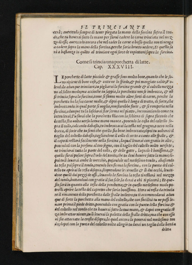 ‘cerà; auertendo fempre di tener piegata la mano della forcina fopra il ton- do,che tu hauerai fotto la mano per farui cadere la carne trinciata nel mez- go dieffi; aueriendo ancora che nel cader la carne a baffo quella non ti venga acadere fopra la mano della forcina,perche faria brutto uedere; Et queSlo fa ràa baftanza in quato al trinciare ogni forte de copiotionifopra la forcina. Comefitrinciauna porchetta dilatte. Cap. XXXVIII. To porchette di latte picciole &amp; graffe fono molto bone,quando che le fo- no ripiene dî bone cofe,&amp;y cottene lo piedo,c&amp;r poi mangiate calde;V o- lendola adunque trinciarestu pigliarai la forcina grande &amp;x il coltello mezza no al folito modosma accioche tu fappia,la porchetta non fe imbrocca, &lt;&amp; nò fi trincia fopra la forcina,come fi fanno molte altre forti di carne, perche la porchetta ha la faa carne molle,&lt;&amp; dipoi quella è longa dî tratto, di forte,che imbroccando in qual parte ft uoglia,non fiarebbe forte , &amp; fi romperia nella forcina;adunque tula lafciarai flar ferma nel piatto , incominciando cometa intenderai;Tufarai che la porchetta Stia con la fchiena di fopra facendo che da teSta flia uolta uerfo latua mano manca , ponendo la cofta del coltello fo- prail collo,calcando dabafto,tuimbroccarai La teSla nel grugno,o vero nella bocca; di forte che tu fenti che quella fia bene imbroccata;dipoi tu uoltarai il taglio del coltello dabafo,tagliandone il collo di neito a canto alle fpalle &gt; &amp; dl capo ti reStara facilmente nella forcina slaqual leuaraî con gratia în alto, ponendoti con la perfona al tuo fegno, coniltaglio del coltello uolto uerfote., ne trinciarai tutta la parte del collo, &amp; delle gotte » laquale è bonifima,&amp;r quella farai pofare fopra l'orlo del tondosche tu deni hauere fotto lamano;di- poi tuli leuarai ambe le orecchie, pofanstole nel medefimo tondo , abaftando da tefla poi fopra il tondo,tenendo ben ferma la forcina , con la punta del col- scllo tu aprirai la tefta difopra,fcoprendone le ceruella &lt;&amp; li dui occhi, leuan- done quelli dui pezzi de offt , leuando la forcina latefta tireStarà nel mezzo del tondo,buttandoui con gratia il fuo fale,la darai a chi ti piacerà ; Et que- Stofaràin quanto alla tefia della porchettaser in quefto medefimo modo po- srefli aprire la teSla del capretto che faria boniffimo. Hora ui refta datrincia veil rimanente della porchetta dalle falle indietro;tu ti accommodaraî adun que di forte la porchetta alla mano del coltello,che con facilità tu ne poffi le- sure primail piede dritto,ponendolo con gratia con la punta della forcina &amp; del coltello nel tondo che tu hauerai fotto la tua mano, &amp; dapoi congratia sè zaimbrattar niente,su lì leuerai la paletta della palla drittasma che con ef ui fia attaccata la crofta difopra,la qual ancora la ponerai nel medefimo ton #o;dapot con la punta del coltello volta alingiùtudarai un raglio dalla banda dritta
