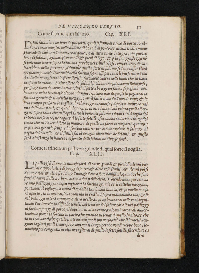 Pa DE VINCENZO CERVIO. Come fitrincia un falamo. Cap..-XET. , Elli falamai ue ne fono de piu forti, quali fi fanno di carne di porco &amp; al- AI tra carne inueftitinelle budelle di boue,ò di porco;e&amp; alcuni li chiamane Mortadelle cioè con l’empituredì golle, o di altra carne intiegra ; &amp; questa forte di falami fogliono eRere molli, pieni di fugo, &amp; p la fua graftezza nò fi potriano tenere fopra la forcina, perche nel trinciarle fi romperiano, 4 ca= nel piatto ponendo lî branchi della forcina fopra effi pertenerli piufermizet can il'coltello ne tagliarai le fette fottili, facendole cadere nelli tondi che tu haue raî fotto la mano. L'altra fortede falamifi chiamano falciccioni Bologneft; grolfi.&lt;&amp; pieni di carne battuta,duri di forte;che a gran fatica fi poffono im broccare nella forcina;V olendo adunque trinciare uno di quefti tu pigliarai la forcina grande &amp;s il coltello mezzano,&amp; il falciccione da l'uno de capi; &amp; fe Sara troppo groffotu lo tagliarai nelmezzo atrauerfo; dipoitu imbroccarai una delle due partî, &amp; quella lenarai in in alto,lenandone prima quella fcor- Za di fopratanto che tufcopri tutto il bono del falamo ; dipoi con il taglio del coltello uerfo di te, ne taglierai lefette fottili , facendole cadere nel mezodel tondo che tu bauerai fotto lamanoscr di quello ne farai tante parti quanto a te piscera girando fempre la forcina intorno per accommodare il falamo al taglio del coltello; &amp; il fimile farai de ogni altra forte de falami; &amp; quefto Sarà a baftanza in bauere ragionato delli falami de diuerfe forti . Comet trinciaun paftizzo grande di qual forte fiuoglia. Cipe WED: i Ba pastizzifi fanno de dinerfe forti di carne grandi &amp; picciolisalcuni pie- “ni di capponi,altri di pezzi di porco,&amp; altre cofe fimili ; &amp; alcuni poift danno caldi; e altri freddi, &amp; l'uno, l'altro fono boniffimi,quando che fono fauti di carne frolle,&lt;&amp; bene acconci dai pafticciero. Volendo adunque trincia ve uno paitizzo grande,tu pigliarai la forcina grande &amp; il coltello MEZZANO, ponendott il paftizzo a canto dite dalla tua banda manca, &amp; fè quello non fa ra aperto s tu lo aprirai,leuandoli uia la crofta difopramandandola uia; &amp; fè mel paStizzo uî farà cappone,o altro ucello,tu lo imbroccarai nelle reni,fegui- tando l'ordine cheîo diffi che tenesti nel trinciar del fafano; Ma fe nel pastizzo ui farà un pezzo di porco,di caprio,o di altracarne,tu loimbroccarai, anuer- vendo de poner la forcina in parte,che quando tu leuarai quello in altox&amp; che sulo trinciarai,che quello fia trinciato per il fuo uerfo,cioè che Li lardelli uen- gano tagliati per il tranerfo &amp;y non per il lungo,perche non farebbe bene , le- uandolo pot con gratia in alto ne taglierai di quello le fette fottili, ta ca ere