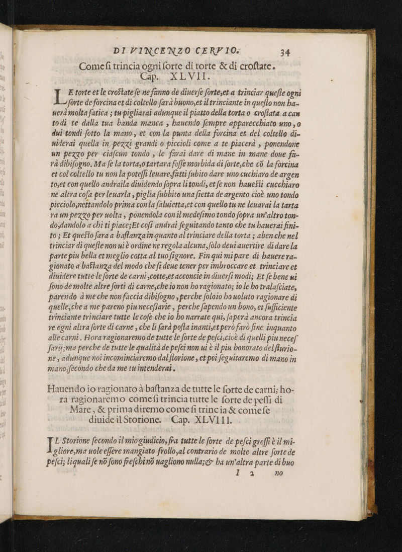 baro, a pi , x a È ii n , PINE NEI i Re n air A ora MELA dicano USE x E AR at art RIA tito SEI 0 FRS IN ARE EA CERESIO E i DI VINCENZO CERVIO: 34 Comefi trincia ogni forte di torte &amp; di croftate, Cip. XLVII. E torte et le croState fe ne fanno de diuerfe forteset a trinciar quefte ogni forte de forcina et di coltello fara buonoset il trinciante în quefto non ha- ueramolta fatica ; tu pigliarai adunque il piatto della torta o croflata a ca» todi te dalla tua banda manca , bauendo fempre apparecchiato uno, 0 duitondi fotto la mano, et con la punta della forcina et del coltello di uiderai quella in pezzi grandi 0 piccioli come a te piacerà , ponendone un pezzo per ciafcun tondo s le farai dare di mane in mane doue fa- ra dibifogno. Ma fe latortasotartara foffe morbida di forte,che cò la forcina et col coltello tu non la poteffi leuarefatti fubito dare uno cuchiaro de argen toset con quello andraila diuidendo fopra litondi, et fe non haueSli cucchiaro ne altra cofa per leuarla , piglia fubbito una fietta de argento cioè. uno tondo picciolomettandolo prima conla faluiettaset con quello tu ne leuarai la tarta ra un pezzo per uolta , ponendola coni medefimo tondo fopra un'altro ton- dosdandolo a chi ti piace;Et coft andrai feguitando tanto che tu bauerai fini- to; Et queSto fara a baftanzain quanto altrinciare della torta ; aben che nel trinciar di quefle non ui è ordine ne regola alcuna, (olo deut auertire di dare la parte piu bella et meglio cotta al tuofignore. Fin qui mipare di hauerera- gionate a baflanza del modo che ft deue tener per imbroccare et trinciare et diuidere tutte le forte de carni scotteset acconcie in dinerfi modi; Et fe bene ui fono de molte altre forti di carnesche to non ho ragionato; to le ho tralafciate, parendo a me che nonfaccia dibifogno s perche foloio ho uoluto ragionare di quelle, che a me pareno piu neceftarie, perche fapendo un bono, et ufficiente trinciante trinciare tutte le cofe che io ho narrate qui, fapera ancora trincia re ogni altra forte di carne , che li fara pofta inantiset però farò fine inquanto alle carni. Horavagionaremo de tutte le forte de pefci,cioè di quelli piu necef farisma perche de tutte le qualità de pefci non ui è il piu bonorato delflurio- ne, adungue not incominciaremo dal flovione , et poi feguitaremo di mano in mano,fecondo che da me tuintenderai. Hauendo io ragionato à baftanza de tutte le forte de carni; ho- | ra fagionaremo comefitrincia tutte le forte de pefli di | Mare, &amp; prima diremo cometi trincia &amp; comefe | diuide il Storione. © Cap. XLVIII. L Storione fecondo îl miogiudicio; fra tutte le forte de pefci groffi è il mi- gliore,ma uole effere mangiato frollo,al contrario de molte altre forte de pefcis liquali fe nò fono frefchino nagliono nullasc&amp;o ha un’altra parte di buo Ea no Ae -r-cnua rn ECTS È mf Fi ° A TTT