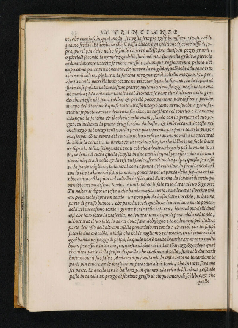 ottani: eL: = MT, LET RINCIRIOANRE no, che conciafi in qualmodo fi uoglia fempre egliè boniffimo : tanto calde quanto freddo. Et anchora che.fi polfa cuoceresin motti modi,come diffi di fo- pra, pur il piu delle molte ft Juole cuocere alleffo,ma diwifo in pezzi grandi » 0 piccioli fecondo la grandezza dello orione. ma fia quello gradeso picciolo ordinariamente latestafi cuoce alleffo.;. Adunquerragionaremo prima. del capo come parte piu bonorata, &amp; ancora la migliérésuoledola adungque tren ciaree disidere, pigliarai la forcina mezana &amp; il coltello mezano.Ma per- chetuwnonla potreSliimbroccare ne trinciar fopra la forcina, tu lalafciarai flare:cofi pofata nelimedefimo piattos uoltando il moftazzo nerfo latua ma nò manca; ManotachelateSta del Storione fe bene ella è alcuna uolta gra- desche ineffa uiè poca robba, &amp; perciò poche parti ne potrai fare ; perche alcapo del storione è quaft tutto un'offo integro tanto reruofosche a gran fa- zica ui ftpuole cacciar dentro la forcina, netagliare col coltello 3 Hanendo dunque la forcina &amp; il coltello nelle mani sftando con la perfona al tuo fe- xeno; tu ucliarai la punta della forcina da baffo ».&amp;7 imbroccarai latefta nel moflazzo dal mezo innati,mella parte piu tenerella per poter tenerla piu fer ma; Dipoi 60 la punta del coltello wolra uerfo latua mano macala cacciarai incima lateSlatra la nucha &amp; lacrofiazo feaglia che il Slorione fuole haue ve fopralateSla, fpingendo bene il coltello adentrosalzando poi la mano inal to, ne leuarai tutta quella fcaglia in due pasti, laqual per e/]ere dura la man darai uiaz tra il collo &amp; latefia ui fuole effere di molta. polpa, quefta per effe we la parte migliore, la leuarai con la punta del coltelloze la farai cadere nel gondo chetu haserai fottola mano; ponendo poi la punta della forcinameloc bio dritto, cò la pura del coltello lo fpiccarai d'intorno, lo lenarai di netto. po nendolo nel medefimo tondo, e buttandovi il fale tu lo darataltuo Signore: Tu uoltavai dipoila tefta dalla banda manca uerfo te,ne leuarai l'occhio ma cos ponendolo fopraun tondo ; un poco pi da baftofotto l'occhio s ui ba una parte di gra[fò bianco , che pare latte, di quello ne leuarat una parte ponen- dola nel medefimo tondo ; girata poila tefta intorno, leuaratunodelli duoi effi che fono fotto la mafcella; nelenarai uno di quelli ponendolo nel tondo s wibuttarat il fuo fale, lo darai done fara debifogne ste ne lenarai pot l’altra parte dell’ofto dell'altra maffella ponendolo nel tondo : &amp; acciò che tu fappi fotto le due orecchie, o baife che noi le nogliamo chiamare, tu ui trouerai da ogni banda un pezzo di polpa, la quale non è molto biancha,ne manco molto bona, per e[feretutia magra,quefia dinideraîin due todi aggiogendoui qual che altra parte della polpa di quella che confina.col collo » finirai li dui tondi buttandowi il fuo fale ; Andarai dipoi uoltando la tefta intorno leuandone le parti piu teriere &amp;r le migliori ne faraidui altri tondi, che im tutte faranno fei parte. Es quefio fara è baftanza, in quanto alla tefta delflorione ; e[fendo pollo in tanola un pezzo di fiorione groffo di cinquessnero di fei libresco&gt; che quello