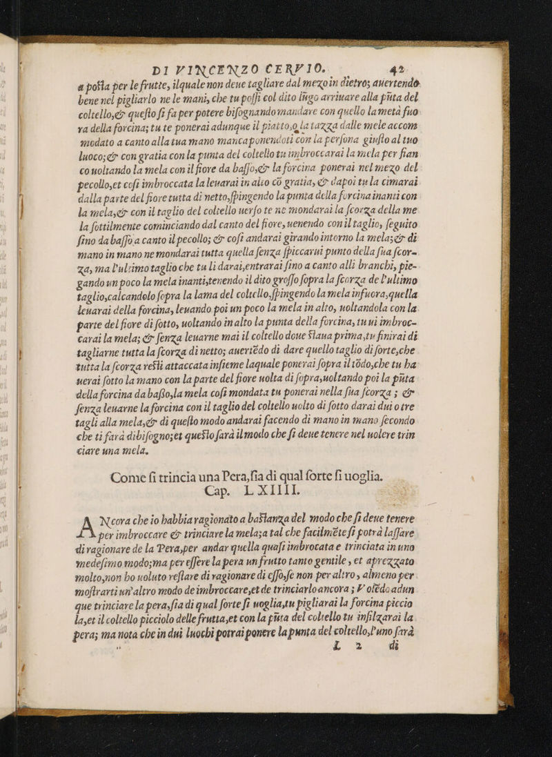a poSta per le frutte, ilquale non deue tagliare dal mezo in dtetros auertendo bene nel pigliarlo ne le mani, che tu poffî col dito lugo arrivare alla puta del coltello,&& quefto fi fa per potere bifognandomandare con quello lametà fuo. ya della forcina;tute ponerai adunque îl piaito,g ia tazza dalle mele accom modato a canto allatua mano mancaponendoti con la perfona giufto al tuo luoco;<& con gratia conla punta del coltello tu unbroccarai la mela per fian co moltando la mela con il fiore da baffo,e& la forcina ponerat nel mezo del pecolloset coft imbroccata lalenarai în alto cò gratia, & dapoitula cimarai dalla parte del fiore tutta di netto,fpingendo la punta della forcina inanti con la mela, con ii taglio del coltello uerfo te ne mondarai la fcorza della me la fottilmente cominciando dal canto del fiore, uenendo conil taglio, feguito fino da baffo a canto il pecollo; <&r cofi andarai girando intorno la melas&5 di mano in mano nemondarai tutta quella fenza fpiccarni punto della fua fcor= za, ma l’ul:imotaglioche tali darai,entrarai fino a canto alli branchi, pie- gando un poco la mela inantitenendo il dito groffo fopra la fcorza de l’ultimo taglio,calcandelo fopra la lama del coltello, fpingendo la mela infuora,quella leuarai della forcina, levando poî un poco la mela în alto, uoltandola con la parte del fiore di fotto, uoltando în alto la punta della forcina, tuui imbroc- carai la mela; &y fenza leuarne mai il coltello doue Slaua prima,tv finirai di tagliarne tutta la fcorza di netto; auertédo di dare quello taglio di forteche tutta la fcorza reSti attaccata infieme laquale ponerai fopra il t0do,che tu ha uerai (otto la mano con la parte del fiore uolta di foprasuoltando poî la puta della forcina dabaRo,la mela cofì mondata tu ponerai nella fua fcorza ; & fenza leuarne la forcina con il taglio del coltello uolto di fotto darai dui o tre tagli alla mela,&® di quelto modo andaraîi facendo di mano tn mano fecondo che ti farà dibifogno;et questo farà ilmoso che fi deue tenere nel uolere trin ciare una mela, Come fi trincia una Pera,fia di qual forte fi uoglia. Cap. LXIIILI A Ncora che io habbiaragionato a baftanza del modo che fi dene tenere LÀ per imbroccare & trinciare la melaza tal che facilmere fi potra laffare di ragionare de la Pera,per andar quella quafi imbrocata e trinciata în uno medefimo modo;ma per efferela pera un frutto tanto gentile , et aprezzato molto,non bo uoluto reftare di ragionare di c[Jo,fe non per altro, almeno per. moftrarti un'altro modo deimbroccare,et de trinciarloancora ; V oledo adun que trinciare la pera,fia di qual forte fî woglia,tu pigliarai la forcina piccio layet il coltello picciolo delle frutta,et con la pista del coltello tu inflzarai la pera; ma nota che in dui luochi potrai ponere la punta del coltello,’uno farà