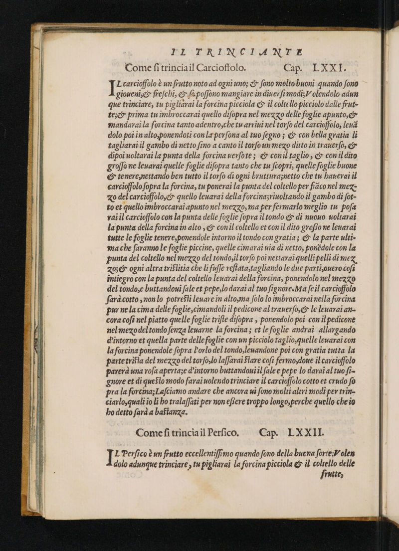 dI E ca IR e RI LE VENTI RIGTRDINCNINTE Come fi trinciail Carcioffolo. COLORI n carcioffolo è un frutto noto ad ogni uno; &amp;r fono molto buoni quando fono giouent,&amp; frefchi, c&amp;. fà poffono mangiare indiuerfimodi;V olendolo adun que trinciare, tu pigliarai la forcina picciola cy il coltello picciolo dalle frut- teso prima tuimbroccarai quello difopra nel mezzo delle foglie apunto,&amp; | mandaraî la forcina tanto adentrosche tu arriuî nel torfo del carcioffolo, leva dolo por in'alto,ponendoti conla perfona al tuo fegno ; &amp; con bella gratia li tagliaratil gambo di netto fino a canto il torfounmezo ditto in trauerfo, &amp; dipoi uoltaraî la punta della forcina verfote; &amp; conil taglio, &amp; conildito grofJo ne leuarar quelle foglie difopra tanto che tu fcopri, quelle foglie buone &amp; tenereynettando ben tutto il torfo di ogni brutturaznetto che tu haverai il carcioffolofopra la forcina, tu ponerai la punta del coltello per fico nel meze go delcarcioffolo,&amp; quello leuarai della forcinasrinoltando il gambo di fot- to et quelloimbroccarai apunto nel mezzo, ma per fermarlo meglio tu pofa vaîilcarcioffolo con lapunta delle foglie fopra iltondo «5 di nuovo uoltarat la punta della forcinain alto ,&amp; conil coltello et con'il dito grofto ne leuarai tutte le foglie tenere,ponendole intorno il tondo con gratia; &amp; la parte ulti ma che faranno le foglie piccine, quelle cimarai nia di netto, ponédole con la punta del coltello nel mezzo del tondoiltorfo poi nettarai quelli pelli di mez, Zoe ogni altra triflitia che li fuffe reftata,tagliando le due partisouero coft intiegro con la punta del coltello leuarai della forcina, ponendolo nel mezzo del tondo,e buttandouî fale et pepe,lo darai al tuo fignore.Ma feil carcioffolo faràcotto snonlo potreSti leuare in altosma folo lo imbroccarai nella forcina pur ne la cima delle foglie,cimandoli il pedicone al traverfo,&amp;7 le leuarai an- coracofi nel piatto quelle foglie trifte difopra , ponendolo poi con il pedicone nelmezodeltondo fenza leuarne la forcina; et lefoglie andrai allargando d’intorno et quella parte delle foglie con un picciolo taglio, quelle leuarai con laforcina ponendole fopra l'orlo del tondo,lemandone poi con gratia tutta la partetrifla del mezzo del torfo,lo la/farai Stare cofi fermosdone il carcioffolo parera una rofa apertaze d’intorno buttandowiilfale e pepe lo darai al tuo fî= gnore et di queSto modo farai uolendotrinciare il carcioffolo cotto et crudo fo pra la forcina;Lafciamo andare che ancora ui fono molti altrì modi per trin- ciarlo,quali io lì bo tralafJati per non eftere troppo longo,perche quello che îo bo desto farà a bafianza. Comefi trinciail Perfico. Cap. LXXII. L Perfico è un frutto eccellentiffimo quando fono della buona forte;Volen dolo adunque trinciare , tu pigliarai la forcina picciola &amp; il coltello delle frutte,
