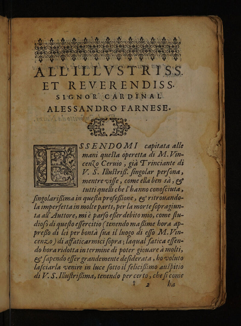 ATT ILL VSTRISS «ET REVERENDISS. SIGNOR CARDINAL Lala a RO FARNESE- era, B = 090 SSENDOMI capitata alle Sii mani quella operetta di M.Vin- WON cenZo Cermo , già T rinciante di V. S. IWuStrift. fingolar perfona ; mentre viffe, come ella ben sà , €5° tutti quelli che l'hanno conofciuta fi. siva in queffa profefione , eg ritrowando- ta all Auttore, mi è parfo efSer debito mio, come fiu- diofi di queffo effercitio (tenendo maffime hora dp- preffo di lei per bonta (ua il luogo di effo M.Vin- cento ) di affaticarmici fopra ; laqual fatica effen- do hora ridotta intermine di poter gioware 4 molti, €S° [spendo e[fer grandemente defiderata » ho voluto lafciarla ventre in luce fottoil felicifimo auspitio ba
