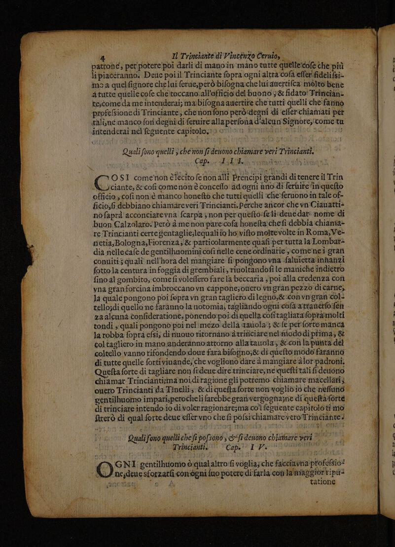 pattoné, per potere!poi darli di manoin'mano tutte quelle:cofe che pitì lipiaccranno. Deue poiil Trinciante fopra ogni altra cofa effer fidelifsi- mo a quelfignore chelui ferue,però bifognache lui anertifca molto bene atutte quelle cofe chetoccano.all’officio delbuono 3&amp; fidato! Trinciani tescome dame intenderai; mabifogna auertite chetutti quelli che: fanno ‘profelsione di Trinciante;, che nnonfono peròdegni di ‘efferchiamati pet intenderai nel'eguente capitolo. Quali fono‘quelli s che non fr deuono chiamare veri Trincianti. ; ; Cap. î £44 i Ì ui O SI comemnon lecito fenonalli Prencipi grandi di tenere il Trin Lyciante, &amp;cofi comenon'è conceflo ad'ogni ino di ferire inquefto officio cofi non'è manco honeftò che tutti quelli che-feruono in tale of- ficio;6 debbiano chiamareveri Trincianti. Perche aricor che vn'Ciauatti&gt; nofaprà acconciarevna fcarpay non perquefto:fe lidene dar: nome'di buon Galzolaro: Però à me nompare:cofa honeta chefi debbia chiama- re Trincianti certe Sentaglie;lequali io ho vifto molrevolte in Roma; Ve- netia;Bologna;Fiorenza; &amp; particolarmente quafi pertutta la Lombat&gt; dia nellecafe de gentilhuominî cofi nelle ceneordinatie »comenei-grafi conuiti; qualî nell'hora del mangiare fi:pongono vna faluietta'inhanzi fotto la centura'in foggia di grembiali, rivoltandofi le maniche indietro fino al gombito, comefivoleffero fare la beccaria ; poi.alla credenza con vna granforcina imbroccano vn capponezonero vngran'pezzo di carne, la quale pongono poi fopravn gran tagliero.di legno,&amp;:convn'gran col- tello;di quello ne faranno la notomia; tagliàndoogni cofa‘attanerfo:fen zaalcunà confideratione; ponendo:pordi quella cofitagliata foprammolti tondi ; quali pongono poi nel:mezo della tavola; &amp;fe perfortemanca la robba fopra efsi; dinuouo ritornano'2trificiare nel:modo di prima; &amp; coltagliero in mano:anderanno:attorno allatauola; &amp;.con la putita del coltello vanno rifondendo:doue fara bifosno;&amp; di quefto modo fararinò di tutte quelle fortiviuande; che voglionò dare à mangiare alor-padroni, Quefta forte di tagliare non fideue.dire trinciare, ne queftitali fi detiono chiamar Trinciantisimanoidiragione gli pottemo chiamare macellati; ouero Trincianti da Tinelli: &amp; di queftaforte non voglid'io che‘neflutiò gentilhuomo impari;perocheli farebbe grativergogna;ne di quettarlorte di trinciare intendo. io divolerragionare;ma coifeguente capitolo ti mò frerò di qual forte deue effervno chefi pofsi‘chiamarevero Trinciante. Quali fono quelli chefi pofsono, &amp;“fr'denono chiximare veri rie Trincianti, Cap. IV. Lada mal. le‘ co. ——. FÀ MRO a _ssiulte i she di è