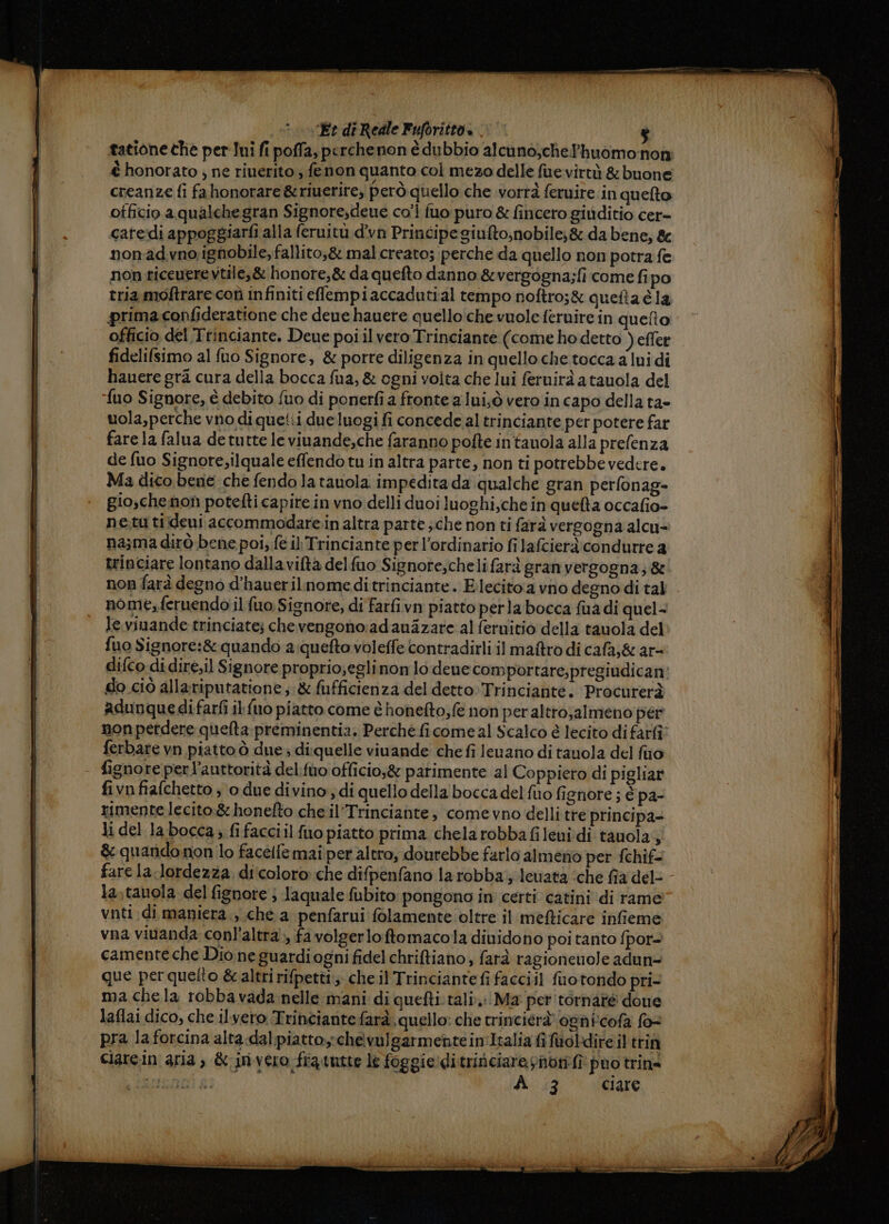 = —_—_ &gt; ‘Èt di Reale Fuforitto » x tatione che per Ini fi poffa, perchenon è dubbio alcuno,chelhuomo:non è honorato ; ne riuerito fenon quanto col mezo delle fuevirtà &amp; buone otficio a qualche gran Signore,deue co’ fuo puro &amp; fincero gitiditio cer- cateidi appoggiarfi alla f(eruitù d’vn Principe giufto,nobile;&amp; da bene, &amp; nonadvno; ignobile, fallito,&amp; mal creato; perche da quello non potra fe non ticeuere vtile,&amp; honore,&amp; da quefto danno &amp;vergogna;fi come fipo tria moftrarecoù infiniti efempiaccadutial tempo noftro;&amp; quetta è la prima confideratione che deue hauere quello‘che vuole fernire in queto fidelifsimo al fuo Signore, &amp; porre diligenza in quelloche tocca a lui di hauere gra cura della bocca fua, &amp; ogni voita che lui feruirà a tauola del {uo Signore, è debito fuo di ponerfi a fronte a lui,ò vero incapo della ta» uola,perche vno di que!:i due luogi fi concede al trinciante per potere far fare la falua de tutte le viuande,che faranno pofte intauola alla prefenza de fuo Signore,ilquale effendo tu in altra parte, non ti potrebbe vedere. Ma dico bene che fendo la tauola impedita da qualche gran perfonag- gio,chenon potefti capire in vno delli duoi luoghi,che in quefta occafio- ne.tu tiideni accommodare:in altra parte ; che non ti farà vergogna alcu&gt; na;ma dirò bene poi; fe il Trinciante per l’ordinario fi lafcierà condurre a trinciare lontano dallavifta delfuo Signore;cheli farà granvergogna; &amp; non farà degno d’hauerilnomeditrinciante. Elecito a vno degno di tal nome,feruendo il fuo Signore, di farfivn piatto perla bocca fuadi quel- le vinande trinciate; chevengono:adauazare al feruitio della tauola del fuo Signore:&amp; quando a quefto voleffe contradirli il maftro di cafa;&amp; ar- difco di dire,il Signore proprio;eglinon lo dene com portare,pregiudican: do ciò allariputatione ;:&amp; fufficienza del detto: Trinciante, Procurerà adunquedifarfi il {uo piatto come è honefto,fe non per altro;almeno per non perdere quefta preminentia. Perché ficome al Scalco è lecito di fari ferbare vn piatto ò due; diquelle vinande che fi lenano di tauola del fino fignore perl’auttorità delfuo officio,&amp; parimente al Coppiero di pigliar fivnfiafchetto ; o due divino, di quello della bocca del fio fignore ; è pa- rimente lecito:&amp; honefto che il’Trinciante; come vno delli tre principa= li del la bocca; fi facciil fuo piatto prima chelarobba fileni di tauola;; &amp; quando non lo facetfemai per altro; dourebbe farlo almeno per fchif- fare la lordezza di'coloro che difpenfano la robba; lewata ‘che fia del- la,tauola del fignote ; laquale fubito pongono in certi catini di rame vnti.di maniera., che a penfarui folamente oltre il mefticare infieme vna vivanda conl'altra», fa volgerloftomacola dividono poi tanto fpor= camenteche Dio ne guardiogni fidel chriftiano, farà ragionenole adun= que perquelto &amp;caltri rifpetti; che il Trinciantefi facciil fuotondo pri- ma chela robbavada nelle mani di quefti tali. Ma per 'tornaté doue laflai dico, che ilvero Trinciante farà. quello: che trincierà ognicofa for pra la forcina alta-dalpiattoychevulgarmentein'Italia fi fuoldire il trin Ciarein aria, &amp; invero frautte le foggie:ditrinciareynonfî puo trine cri i; di iniare