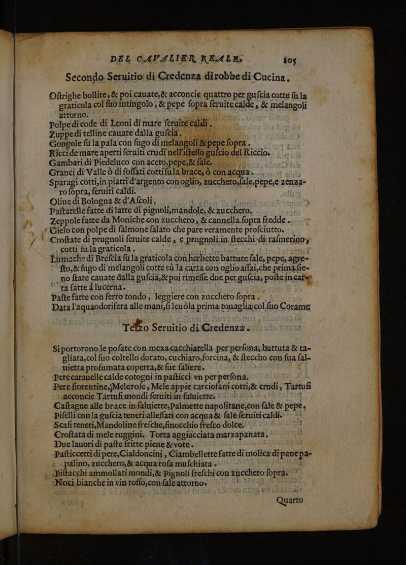 x — TITTI \ DEL CAVALIER REALE: f0s Secondo Seruitio: di. Credenza dirobbe di Cucina. Oftrighe bollite, &amp; poi cauate;&amp; acconcie quattro per ci, fcia cotte la la graticola col fi1o intingolo »&amp; pepe fopra feruite calde , &amp; FICISAROR attorno. i Polpe di code di Leoni di mare fettiite caldi , Zuppedi telline cauate dalla culcia. N; Gongole fu la pala con fugo di melangoli 8pepe fopra. sn Riccide mare aperti feruiti crudi nell’ifteflo gufcio del Riccio. Gambari di Piedeluco conaceto,pepe,g&amp; fale.. ... .. Granci di Valle ò di foflati cottifula brace; ò con acqua. AREE Sparagi cotti,in piatti d’argento conoglio, 2ucchero,fale,pepese ze zenza- ‘rofopra; feruiti caldi. Oliue di Bologna &amp; d'Aftoli, Paltatelle fatte di latte di pignoli,m indole, &amp;zu Re Zeppole fatte da Moniche con zucchero ,;&amp; cannella fopra fredde... (ielo con polpe di falmone falato che pare veramente profciutto. .. Croftate di prugnoli feruite calde., e Pragnoli: in. fecchi. di: Leoni y , cotti tu.lagraticola . , Ti machedi Brefcia fù la graticola con fierbbctre Dalume he, pepe, agre= | fto,&amp; fugo di melangoli cottesù Ta carta com oglio affai,che primafie- - no ftate cauate dalla ila) pos! rimede due pergufcia; poet incateò °' ta fatte d lucerna. Pafte fatte con ferto tondo , leggiere. con 2cchero fopra. Datal Aqpandoniere allemani,fi Jepòla prima taglia col.fuo Corana = | 7 reto dine di Creddizà o: so* Si portorono,le pofate con mezacacchiatella per perfona;. battuta &amp; ta- | gliata,col fuo coltello dorato, cuchiaro,forcina, &amp; fteccho con fua fal- | uietta profumata coperta,&amp; fue faliere. ‘perecarauelle calde cotogni in pafticci vn per perfona. | Pere fiorentine;jMele role; Mele appie carciofani Liga crudi, Tartufi ;acconcie Tartufi moridi-fernitii in-faluiette. 00 SD &amp;: Caftagne alle brace infaluiette; palmette bapolftarie;cai fale &amp; pepe s Pifelliconla gufcia tenetialleffati con acqua&amp; fale feruiticaldi. ‘ - -- Scafiteneri,Mandolinefrefche,finocchio frefco dolce. gra Croftata di mele ruggini. Torta aggiacciata marzapanata, ‘ . Due lanori di pafte fritte piene &amp;vote. -Pafticcetti di pere, Cialdoncini , Ciambellette fatte di niolica di pane pa | .palino, zucchero;&amp; acquarofa mufchiata:.‘ | | «Piftacchi ammollati mondi; &amp; Pignoli frefchi con SR PERI ci Noci bianchein vin [oata ing attorno» | ho wa [i i em etere ER St o =_rrcnes YEN ‘recato