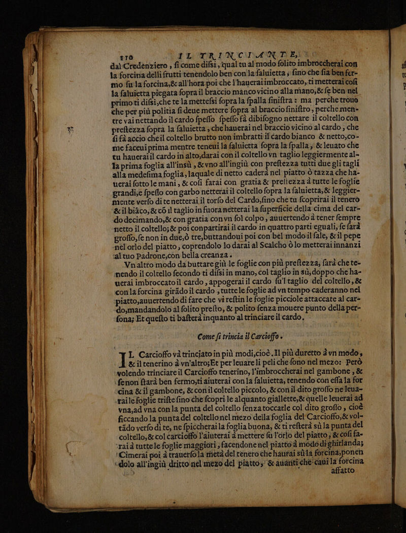 tro SP LO SITR DIN CUINA NED ES da) Credenziero , ficomedifsi, qual tu al'modo folito imbroccherai.con ta forcina delli frutti tenendolo ben con lafaluietta ; fino che fia ben fer- mo fila forcina;&amp; all’hora poi che l’haueraiimbroccato,.ti metterai cofì 1a faluietta piegata fopra il braccio manco vicino alla mano,&amp; feben nel primoti difsi,che te la mettefsi fopra la fpalla finiftra : ma perche trovo che per più politia fi deue mettere fopra al braccio finiftro, perchemen» tre vai nettando ilcardo fpeffo fpeffo fà dibifogno nettare il coltello con preftezza fopra la faluietta che hauerai nel braccio vicino al cardo ; che fi fà accio cheil coltello brutto non imbratti il cardo bianco &amp; netto, co- me faceui prima mentre teneui la faluietta fopra la (palla, &amp;leuato che tu haueraiil cardo in alto;darai con il coltello vn taglio leggiermente al- 1a prima foglia all'insù , &amp;vno all’ingiù con preftezza tutti due gli tagli alla medefima foglia, laquale di netto caderà nel piatto ò tazza che ha- uerai fotto le mani, &amp; cofi farai con gratia &amp; preltezza 4 tutte le foglie grandi;e fpeflo con garbo netterai il coltello fopra la faluietta,&amp; leggier- mente verfo dite netterai il torlo del Cardo,fino che tu fcoprirai il tenerò ‘&amp;ilbiico,&amp;c6 il taglio infuoranetterai la fuperficie della cima del car- do decimando,&amp; con gratia convn fol colpo , auuertendo à tener fempre netto il coltello; &amp; poi conpartirai il cardo in quattro parti eguali, fe farà groffo,fe non in due;ò tre,buttandoui poi con bel modoil fale, &amp; il pepe nel orlo del piatto; coprendolo lo darai al Scalcho ò lo metteraiinnanzi ‘altuo Padrone;con bella creanza . Vnaltto modo dabuttare giù le foglie con più preftezza; farà che te- mendo il coltello fecondo ti difsi in mano, col taglio in sù, doppo che ha- uerai imbroccato il cardo , appogerai il cardo {u'l taglio del coltello, 88 conlaforcina girAdoil cardo , tuttele foglie ad vn tempo caderanno nel piatto,auuertendo di fare che vi reftin le foglie picciole attaccate al car- do,mandandolo al folito prelto, &amp; polito fenza mouere punto della per- fona; Et quefto ti bafterà inquanto altrinciare il cardo. Come fi trincia îl Carcioffo è I L Carcioffovàtrinciato in più modi,cioè.Il più duretto è vn modo, &amp;ciltenerino è vn'altro;Et perleuare li peliche fono nel mezo: Però wolendo trinciare il Carcioffo tenerino, l’imbroccherai nel gambone , &amp; : fenon farà ben fermo;ti aiuterai conla faluietta, tenendo'con effa la for cina &amp;il gambone, &amp;conilcoltello piccolo, &amp; conil-dito groflo ne Jeua- raile foglie trifte fino che fcopri le alquanto giallette,&amp; quelle leuerai ad vna,ad vna conla punta del coltello fenzatoccarle col dito groflo , cioè ficcando la puntadel coltellonel mezo della foglia del' Carcioffo,&amp; vol- tidoverfodite, ne fpiécherai la fogliabuona, &amp; ti refterà sù la punta del coltello,&amp;colcarcioffo l’aiuterai a mettere fu l'orlo del piatto; &amp; cofi fa= ‘rai à tuttele foglie maggiori ; facendonenel piatto è modo dighirlanda; 'Cimerai poi à trauerfola metà del tenero che hautai stila forcina,ponen «dolo all’ingiù dritto nel mezo del piatto’ &amp; avanti che: cani ‘Srna id RUOLI affatto a up rana pae 7 | me —
