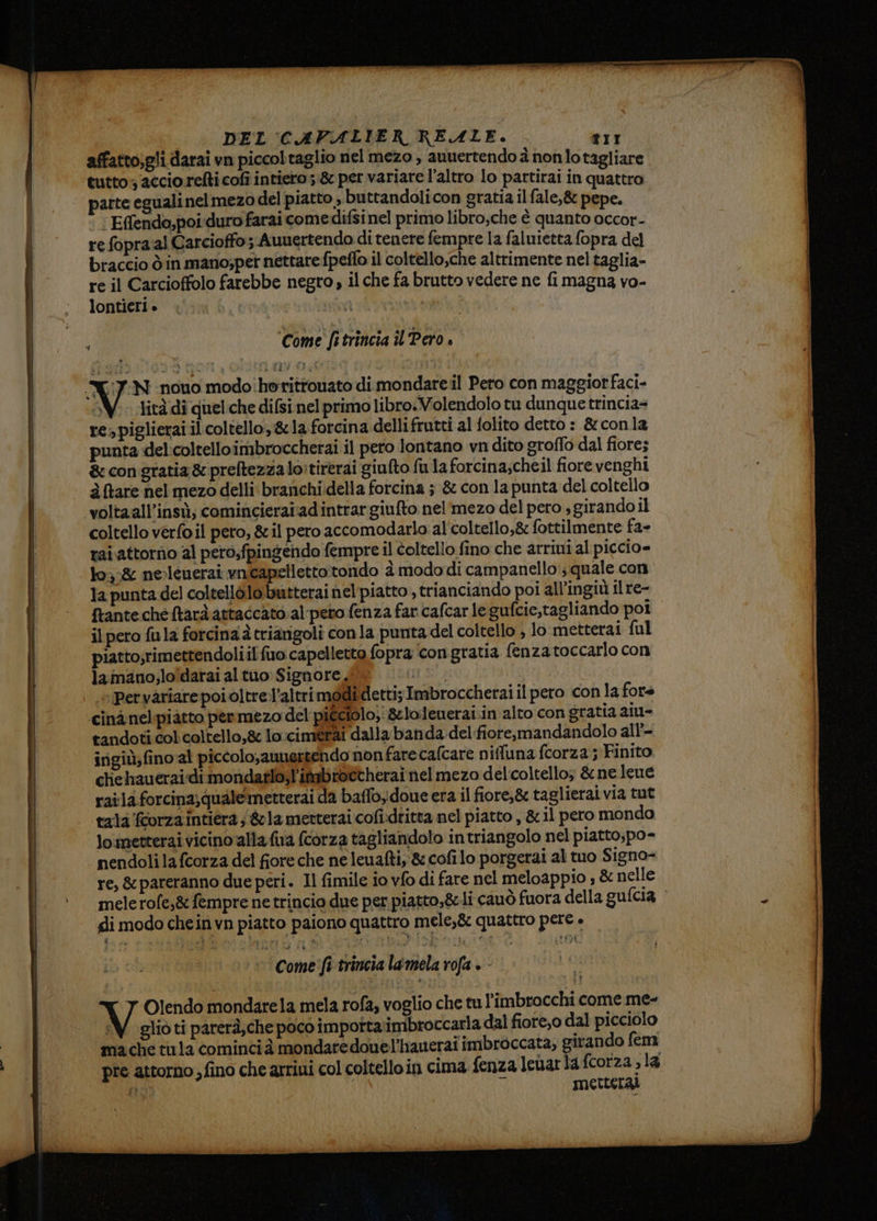 affatto,gli darai vn piccoltaglio nel mezo , auuertendo à non lotagliare tutto accio refti cofi intiero; &amp; per variare l’altro lo partirai in quattro parte eguali nel mezo del piatto , buttandolicon gratia il fale,&amp; pepe. ‘ Effendo,poi-duro farai come difsi nel primo libro;che è quanto occor- re fopra:al Carcioffo; Auuertendo di tenere fempre la faluietta fopra del braccio ò in mano;per nettare fpeflo il coltello,che altrimente nel taglia- re il Carcioffolo farebbe negro, il che fa brutto vedere ne fi magna vo- lontieri ° i N oe Is ; ‘Come fatrincia îl Pero X7:N nono modo'horittouato di mondare.il Pero con maggiorfaci- SV. ditàdi quel.che difsi nel primo libro.Volendolo tu dunque trincia= re; piglierai il coltello, &amp;1a forcina dellifrutti al folito detto : &amp; conla punta del:coltelloimbroccherai il pero lontano vn dito groffo dal fiore; &amp; congratia &amp; preftezza lo:tirerai giufto fu la forcina;cheil fiore venghi à tare nel mezo delli branchi.della forcina ; &amp; con la punta del coltello voltaall’insù; comincieraiadintrargiufto nel':mezo del pero s girando il coltello verfo il pero, &amp; il pero accomodarlo al'coltello,&amp; fottilmente fa- rai.attorno al pero,fpingendo fempre il coltello fino che arriui al piccio= lo;:&amp; neleuerai vnicapetlettotondo à modo di campanello ; quale con la punta del coltellò.lo.butterai nel piatto , trianciando poi all’ingiù il re- ftantecheftarà attaccato .al-peto fenza far cafcar le gufcie,tagliando poi il pero fula forcina à triarigoli con la punta del coltello , lo metterai ful piatto;rimettendoliil fio capelletto fopra ‘congratia fenza toccarlo con lamano;lo'darai al tuo: Signore, VIRNA Pervariare poi oltre’altri modi detti; Imbroccherai il pero con la fore cinànel-piatto permezo del picciolo, &amp;lolenerai.in alto con gratia aiu- tandoti col. coltello,&amp; lo.:cimérai dalla banda. del fiore,mandandolo all’- irigiù,fino al piccolo,auuertendo non farecafcare niffuna fcorza ; Finito cliehaueraidi mondatlo,l'itabrottherai nel mezo del:coltello; &amp;nelene raila forcina;quale metterai da baffo doue era il fiore,&amp; taglierai via tut tala fcorzaintiera ; &amp;1a metterai cofidtitta nel piatto , &amp; il pero mondo lometterai vicino alla fa fcorza tagliandolo intriangolo nel piatto,po- nendoli la fcorza del fiore che ne leuafti, &amp; cofilo porgerai al tuo Signo- re, &amp;pareranno due peri. Il fimile io vfo di fare nel meloappio ; &amp; nelle mele rofe,&amp; fempre ne trincio due per piatto,&amp;cli cauò fuora della gufcia di modo chein vn piatto paiono quattro mele,&amp; quattro pere + © Come fi trincia lamela rofa + - TY Olendo mondarela mela rofa, voglio che tu l’imbrocchi come me- W glioti parerà,che poco importa imbroccarla dal fiore,o dal picciolo mache tula cominci à mondaredouel'hauerai imbroccata; girando fem pre attorno , fino che arriui col coltello in cima fenzaleuarlafcorza;la ii È #4 metterai rendi