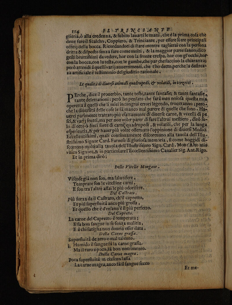 mrd PI\TRINCIAN PE glieria;ò alla credenza, &amp;fubito lauartile:mani, cheè la prima cofathe deue fateil Scalcho, Coppiero, &amp; Trinciante ; per effere litre principali offitij della bocca. Ricordandoti di {tare mentre raglieraicon la perfona dritta &amp; difpofto fenza fare come molti ,:&amp;12 maggior parte fanno,dico gelti bruttifsimi da vedere, hor con'la fronte crefpa; hor con gl’occhi;hof- conla bocca,con latelta,con le gambe,che par che faccino.la chiatanza; però atrendi è quelli varijanwertimenti, che ‘t'ho detto,perchela deltrez> za artificiale:è teltimonio del’giuditio tationale +“ ‘o !099n90 ‘Le qualità di diuerft animali quadrupedì, «eb volatili, interzetti è © Erche, dice il prouerbio, tante tefte,tante fantafie; &amp; tante fantafie, P tante delettationi : però ho penfato che farà mén noiofa quefta mia, operettà à quelli che li miei incongrui errori legendo, troueranno ; pero * chela diuerfità delle cofe le fà manco mal parere di quelle che fono + Has ‘rei parimente tratrato più efattamente dî diuerfe carne, &amp; vccelli di pe féi,g/vatij frutti,ma per non voler parer difare l'altrui meftieto , dirò fo- lo di orto ò dieci forte di carni; quadrupedî , &amp; volatili, che per la lunga efperientia,&amp; pér hauer più volte offernato l’oppinione di diuerfi Medici Eccellentifsimi, quali continuamente ‘difcorenano alla tauola dell’Illu- ftrifsimo Signor Card. Farnefe digloriofa memoria , ficome hoggidì di=° fcotrono moltiralla tauoladell'Illuitrifsimo Sign. Card. Mont'Alto mio vnico Signore,&amp; in particolarel’Eccellentifsimo Caualier Sig.Ant.Rigo. x Et in prima dirò; VWifcofegià nor fon, ma falutifere, © |. Teinprate fon le vitelline carni. E fontral'altre aflai le più odorifere, ‘Del Castratò ; Diù forza dail Caftrato, ch'il capretto, - Ft più faperfluità anco più grofla , | ‘’Etquello che è d'vn'anwèil più perfetto. ALE tin Del'Capretto. peg La catne del Capretto è temperata ; : Efabor fanzue in fefenza malitia, E à chi faticha non douria effer data + i Della Carne graffa. Superfluità de aero:emal talento. p, Humido il fangue fàla carne graffa» Maibraroepoco,fà bon nofrimento. Lei (Della:Carne magra . Pocafuperfuità: in ciafcuntafla Laicarnemagra;anco fà ilfangue fecco «