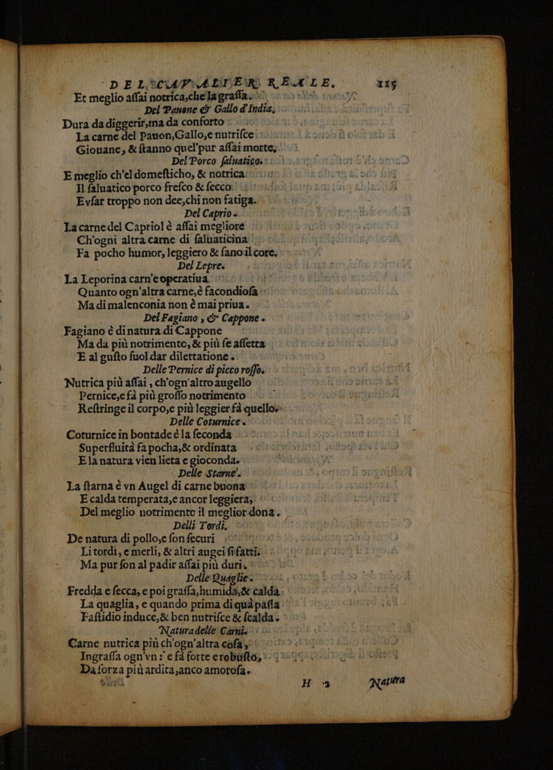 Et meglio affai notrica,chelagrafla.\ Del Paone & Gallo d'India, Dura da diggerir,ma da conforto :.. ic La carne del Pauon,Gallo,e nutrifce Del Porco faluaticos: : E meglio ch’el domefticho, & notrica: Il faluatico porco frefco & fecco: Evfar troppo non dee,chi non fatiga. Del Caprio +. La carne del Capriol è affai megliore Ch’ogni altra carne di faluaticina |. Fa pocho humor, leggiero & fano il core, Del Lepre. La Leporina carn’'e operativa. !’ di Quanto ogn’altra carne, è facondiofa ‘» Ma di malenconia non è mai priva. Del Fagiano , & Cappone » ‘Fagiano è di natura di Cappone Mada più notrimentc, & pit fe affetta E al gufto fuol dar dilettatione .: | Delle Pernice di picco roffo. Nutrica più affai , ch'ogn'altro augello Pernice,e fà più groffo notrimento Reftringe il corpo,e più leggier fà quello» Delle Coturnice + Coturnice in bontade è la feconda Superfluità fa pocha,& ordinata Ela natura vien lieta e gioconda. Delle Starne. La ftarna è vn Augel di carne buona E calda temperata,e ancor leggiera,. Delli Tordi. ‘ De natura di pollo,e fonfecuri . Litordi, e merli, & altri augeififatti. Ma pur fon al padir affai più duri, ©’ Delle Quaglie. Fredda e fecca, e poigraffa,humida,& calda - Faftidio induce,& ben nutrifce & (calda, Naturadelle' Carnia» Carne nutrica più ch'ogn’altra cofai Da forza più ardita, anco amorofa blù