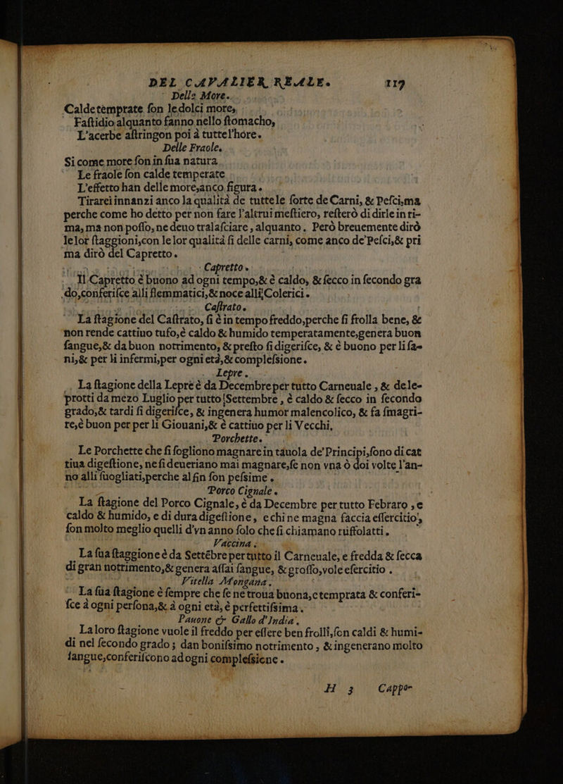 DEL CAVALIER REALE. 119 ° Dell: More. Caldetemprate fon ledolci more, |. Faftidio alquanto fanno nello ftomacho, L’acerbe aftringon poi è tuttel’hore. | Delle Fraole. | Si come more fon in fua natura Le fraole fon calde temperate L'effetto han delle moresanco figura . Tirarei innanzi anco la qualità de tuttele forte de Carni, & Pefci.ma perche come ho detto per non fare l’alerui meftiero, refterò di dirleinri- ma, ma non poffo,ne deuo tralafciare , alquanto. Però breuemente dirò lelot ftaggioni,con lelor qualità fi delle carni, come anco de’ Pefci,& pri ma dirò del Capretto. | Se —en Ria Paid) i Capretto » | | Il Capretto è buono ad ogni tempo,&è caldo, &fecco in fecondo gra .do,conferifce alli flemmatici,&nocealliColerici. A iti OTTO IDIPRORI 09 - 7TTA | La ragione del Caftrato, fi è in tempo freddo, perche fi frolla bene, 8 non rende cattino tufo,è caldo & humido temperatamente,genera buon fangue,& dabuon notrimento, & prefto fi digerifce, & è buono per li fa= ni,& per li infermi,per ognietà,& complefsione. . «Lepre. , Laftagione della Lepre è da on per tutto Carneuale , & dele- protti damezo Luglio per tutto {Settembre , è caldo & fecco in fecondo grado,& tardi fi digerifce, & ingenera humor malencolico, & fa fmagri- re,î buon per per li Giouani,& è cattino per li Vecchi, -... Porchette. Le Porchette che fi fogliono magnarein tauola de’ Principi,fono di cat tiua digeftione, nefideueriano mai magnare;fe non vna ò doi volte l’an- no alli fuogliati,perche al fin fon pefsime. I ) Porco Cignale + Us | La ftagione del Porco Cignale, è da Decembre per tutto Febraro , e | | | i. ‘caldo& humido, edi dura digeftione, echine magna faccia eflercitio!, I fon molto meglio quelli d'vn anno folo che fi. chiamano riffolatti. , ; Vaccina . i _Lafuaftaggioneè da Settebrepertutto il Carneuale; e fredda & fecca | di gran notrimento,& genera affai fangue, & groffo,vole efercitio . | MILO Vitella Mongana. | La {ua tagione è fempre che fe ne troia buona,ctemprata & conferi- | fce d ogni perfona,&.à ogni età, è perfertifsima.. i Pauone & Gallo d'India. | , Laloro ftagione vuole il freddo per effere ben frolli,fon caldi & humi- di nel fecondo grado; dan bonifsimo notrimento , &ingenerano molto fangue,conferifcono adogni complefsicne . tti + + H 3 Cappo