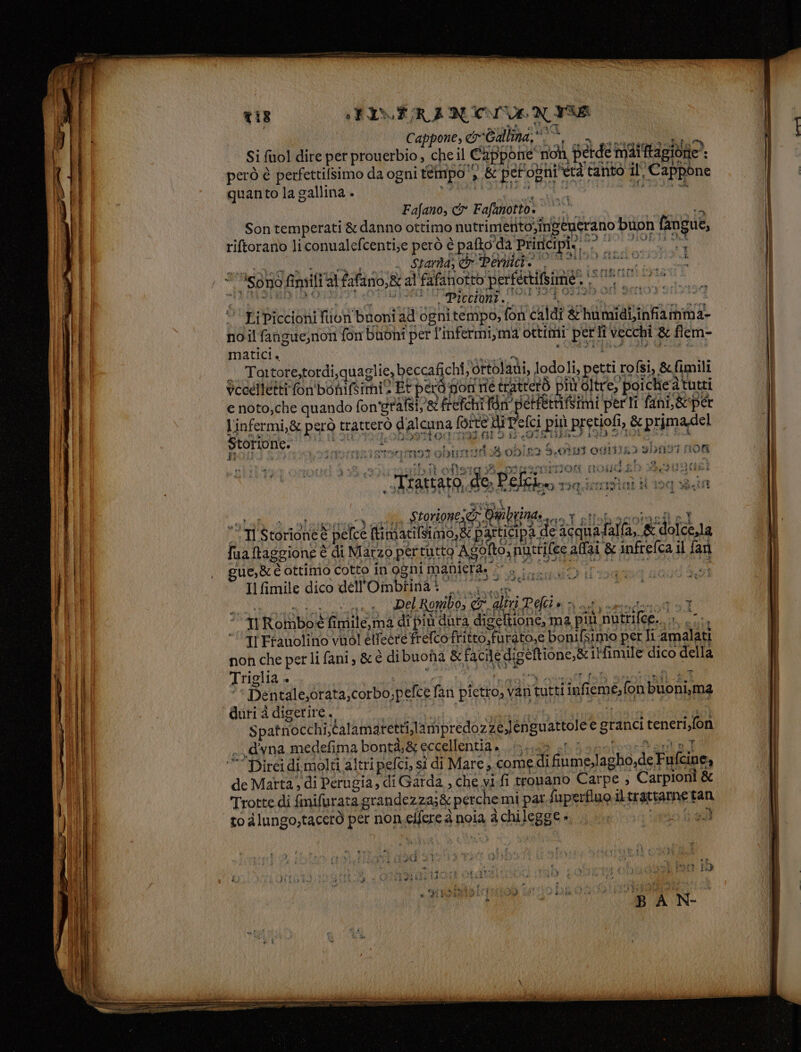 i Cappone, cr-Gallina, ui Lap Pda O LIA PIERRE A Si fol dire per prouerbio ; che il Cappone non, perde maiftagione*: però è perfettilsimo da ogni tempo ‘3.8 petogni età tanto il, Cappone quanto la gallina . FRATI 1 FORI Is Fajano, &amp;r Fafanotto: i cai Son temperati &amp; danno ottimo nutrimetito;îngeucrano buon fangue, I ‘ A AVA TIRIONIRIIZIONIBI LIO QIDE ZA AI riftorano liconualefcenti;e però è pafto'da Priricipie °°. ME I I LOT 3 SANO Amili ai Zattario,R al Fafafiotto perfertifbimie” siano > ‘ LiPiccioni fin buoni ad ognitempo, fon caldi &amp; humidi,infiamma- no ilfangue,non fon buoni per l’infermi,ma ottimi perli vecchi &amp; flem- matici. dI ti Voeelletti fon'bonifs fi . e x ICI pil ul sca Dda sazio tobiorzifi 8 ob/n93 9.014] Of13!L3 bf RA # E a, Min atitsimo,&amp; participa de acquafalla, &amp; dolce,la Dì “Il Storioneé pelce xy pi | fa &amp;d fua taggione è di Marzo pertutto Agofto, nurrilee ali &amp; infrefca il fari ‘ue, &amp; è ottimio cotto in'ogni maniera, ©, - . r.gi et Il Gmile dico dell'Ombtina i”. ie a a ia Del Ronibo, CT altri Palin vat rt d 3] ‘Ti RoMmboé fimile,ma di più dura digeftione, ma più nutrifee.. »., .:. “Ir Eranolino vuol ellegre frelcoftitto,furato,e bonilsimio per li -amalati non che perli fani, &amp; è dibuona &amp;facile digeftione,&amp; 1l'fimile dico della °* Dentale,orata,corbo,pefce fan pietro, vari tutti infiemé, fon buoni,ma duri à digerire... RETI I o ae SA Spatnocchi,calamaretti,lampredozze,Jenguattolee granci teneri,fon .d'vna medefima bontà,&amp; eccellentia . EPICA O Pa è Ma _ vr v ‘Direi di.molti altri pelci, sì di Mare, to alungo,tacerò per non.eifere a noia a chilegge», , |... tofu