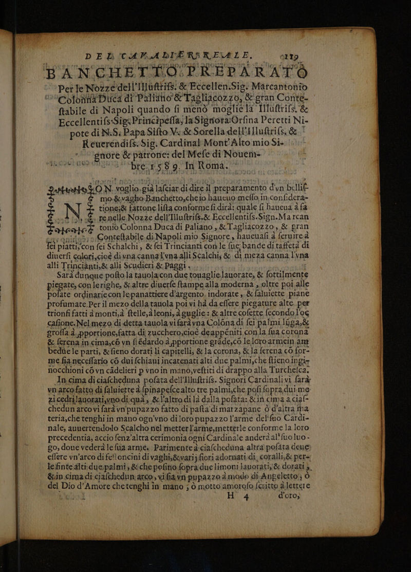 co cs ——@ ‘I UOIIIIJ«ICIO un i ì Ì | 1» ‘gmore &amp; patrone: del Mefe di Novem | di | guiario ON voglio.già lafciardi dire il ‘preparamento d'un belli | | fei piattiy’con fei Schalchi, &amp; fei Trincianti con le {uc bande di taffetà di | diuerfi colori,cioè divna cannal'vna alli Scalchis &amp; di meza canna l'vna Sarà dunque pofto la tauolacon due touaglielauorate, &amp; fottilmente piegate, con lerighe, &amp;.altre diuerfe ftampe alla moderna , oltre poi alle polate ordinariecon lepanattiere d’argento. indorate ,. &amp; faluiette piane profumate.Per il mezo della tauola poi vi ha da effere piegature alte. per trionfi fatti à monti,à ftelle,aleoni,aguglie: &amp; altre cofette fecondo l'oc cafione.Nelmezo di dettatauolavifaràvna Colona di fei palmi luga,&amp; grofla à. pportione,fatta. di zuccheroscioè deappéniti conla fua corona &amp; ferena in cima,c6 vn fi édardo è pportione grade,co le loro armein am bedhe le parti, &amp;fieno dorati li capitelli; &amp; la corona, &amp;1a ferena c0 for- me fia neceffario cò duifchianiincatenati alti due palmi,che ftieno.ingir nocchioni cò vn cadelieri pvnoin mano,veftiti di drappo alla Turchelca. In cimadiciafcheduna pofata dell’Iuftrifs. Signori Cardinalivi farà; l | vnarcofatto di faluiette à.{pinapefce alto tre palmi,che pofi fepra,dui me zicedrilauorati,yno diqua; &amp;l'altrodilaà dalla pofata: &amp;in cima a ciaf- o | chedun arcovi farà vn'pupazzo fatto di pafta dimarzapane ò d'altra ina Il teria,che tenghi in mano ogn’vno di loro pupazzo l’arme del'fuo Cardi- | nale, aunertendoslo Scalcho nel metter l’arme,metterle conforme la loro | precedentia, accio fenz'altra cerimonia ogni Cardinale anderà al'fuo luo - go, doue vederà le fua arme. Parimente à-ciafcheduna altra pofata dene; eflere vn’arco di fetoncini di vaghi,&amp;varij.fiori adornati di, coralli,&amp; per=. lefinte:aiti:due:palmi, &amp; che pofino fopra due limoni lauorati,'&amp; dorati ;. &amp;in cimadi ciafchedun: arco , vifia vn pupazzo à modo di. Anpeletto;; ò del Dio d'Amore chetenghi in mano ; ò motto amorofo fcritto à.lettere