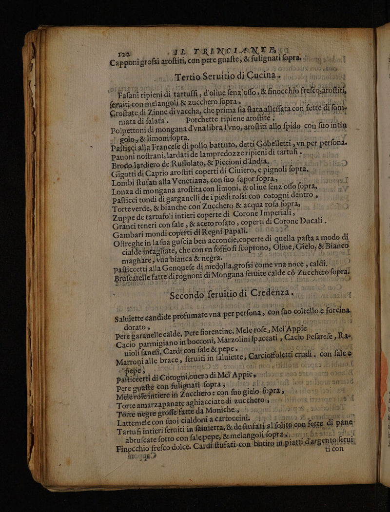 > Rm ne fai «WD TIRA NICEA ‘NE ANO Capponigrofsi aroftiti, con pere guafte, &amp;fulignati fopra, 1. ‘ \Tertio Sernitio di Cucina. ;.. féraiti.con melangoli &amp; zucchero fopras ,..- | si at Groltate di Zinne divaccha, che prima fia ftataalleffata con COTTA mata di falata. —Porchette ripiene Meda And tr vg) Polpettoni dimongana d'vnalibra l'vno, aroftiti allo fpido con fio intin «7 goloy &amp;limonifopra. Le io per panoni noftrani, lardati de lampredozze ripienidi tartufi»... Brodo,lardiero de Ruffolato, &amp; Piccioni d'India.» :.... Viti eo Gigotti di Caprio aroftiti coperti di Ciuiero, € pignoli fopra, «+... latae Lombi ftufat: alla V enetiana, con fuo faporfopra, de Lonza di mongana aroftita con limoni, &amp; oliue fenz'otfo fopra,. pafticci tondi di garganelli de i piedi rofsi.con cotogni dentro , Totte verde, &amp;bianche con Zucchero &amp; acqua rofa fopra; Zuppe de tartufoli intieri coperte di Corone Imperiali, Granci teneri con fale , &amp; aceto rofato , coperti di Corone Ducali . Gambari mondi copetti di Regni Papali. dispraete ORreghein la fua gufcia ben acconcie,coperte di quella pata a modo di cialde'intagliate, che con vn'foffio fi fcoptono; Ole; Gielo; &amp; Bianco maghare,vua bianca RI A) Ab atty risi Ppafticcetti alla Genopele di miedolla,grofsi'tome vna noce , caldi. :.! Brafcatelle fatte ditognoni diMongana fernite calde c6 Zucchero fopra. 1 ‘Secondo feruitio di Credenza... SR Saluiette candide profumate vna per perfona ; con fuo coltello e forcina dorato gi Lei» 4° 4 oartesimasa oi 16 Pete garauelle calde, Pere fiorentine, Mele rofe, Mel Appie Cacio parmigiano inbocconi, Marzolinifpaccatl a Gacio Pefarefe, Ras, violi fanéfi; Cardi con fale &amp; pepe » dae aeneon 146 15 Marroni alle brace » ferniti in faluiette; Carcioffoletti crudi. con falee palticeerti di Cotoghi;ouero di Mel'Appies.» Pere quafte con-fuligmati fopra;. 000. Lissa: Melerofeintiere in Zucchero : con fuogielo:fopra , Torteamarzapanate aghiacciate di zucchero; Féite nebre groffe fatte da Moniche.;.)) è. Lattemele con fuoi cialdoniatirtoccintà sio! aloni # 0190208 1 00 Tartufi intieri feruiti in faluietra;8 defufati.alifolito.con fette. di pane: abrufcate fotto con falejpepe; &amp;emelangolifopra», 7 sf Finocchio frefco dolce. Cardiiftufatbcon butiro ini, piatti iO 108.2 + * d'argento:ferui: ticon Ì