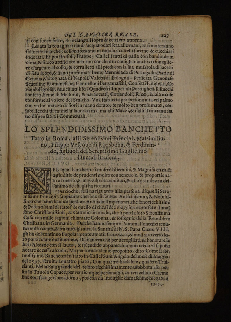 i | DEL CAVALIER RE LE. ‘123 ‘ti con Fuoco fotto; & melangolifopta& zenzero attorno è si iu. 15 Lenata la touagliafi data l’acqua odorifera alle:mani;:& fimuterannò Yatuiette bianche '&fiinuteranno ifi tauola i coltelliforcine :& cucchiari indorativEt poi trufoli Frappe ; »Caltelli fatti di paftà con bandirolein ‘cima;&fuoco artifitiato attotno condentro coniglibianchic6 fonaglie- red’argento al collo, & corralletti alli piedi con la fua_mufarola di lacetti di feta &0r6,& fiano profumati bere; Mermelada di Portugallo.Piz ze di Gehòua;Cotognata di Napolt. Vafettidi Bologna. Perficata Genoliefe “Scatoline Romanefthe, Cannelloni betgamafchi, Confetti Fulisnati, Co riandoli grofsi, mufchiati liti !Quadretti Imperiali Porrughefi, Piltacchi confetti, Seme ‘di Mellone; & marancetti; Coriandoli) Ricci, & altre:cofe conforme al'volere del. Scalcho. Vna fatuetta perperfona alta. vn palmo ton vn bel mazzo di fiori in mano dorato; & mòlto:ben profumata; con nodifpenfati’à i Commenfalis* LO SPLENDIDISSIMO BANCHETTO Fatto in'Romi; alli Sérenifsimi Principi, Mafsimiliat ! no Filippo Vefcouo di Ratisbona, & Ferdinan: * > vi ends figlibofi del Sercpilsimo Guglicimo! SUD siensH oidboosra schivegidi Bai era gr DENTI Hi 5} Mi e, ki anni ca tali i EL qual banchetto fîmoftrò liberalità,® Magnificenza,& tagiuditio de prudenti nrolto conueneuo'e,'& proportiona- to-alimerito;& al erado-de conuitati,& alla grandezza del- WAI l’animo:de chi elrha ricenut. sUtiodozii ici ott te: NQ > Percioche; e fi ha riguardo alla perfona diquefti Sete- più fappiamochefono di fangue Antichifsino;& Nobilif- fimo:che hinò Hanuto perloro Audli:dui Imperarori,che fonoricchifsimi & Potentifsimi diftato(& quello diche;fi dee maggiorinente farò tima) fono Chriftianifimi ;& Cattolici in modo; che fi puo laloro Serenifsimà Cafa con mille ragioni chiamare Colonha, &foftegnio della Republica Chriftiana in Germania: Welche hannò femprei Sommi Ponteficitenu» to:molto'conto;& fra tutti'alialtri la Santità di NS. Papa Clem.VIII ghi ha del'continuo fingolarmenteamati, Carezizari;& moftrato vertò la- ro!particolaremclinatione, Di manierache per fecogliers,& honorare le loro Altezzeton fi lauto) & plendido' apparecchiornoiy credo. vi fi polla notare ecceffo alcuno; Ma per tornaral mio propofitoz:diro Come il feh tuofifsimò Banchéttofu'fatto in: Caftel'Sarit'Arigelo:del mefe diMaggio del1593,fetuito aquattro piatti; Con quattroScalchi'e quattro Trig- cianti, Nella Sala grande:del teforo!ricchifsimamenteadobbatai; fu pa fta la Tanola Capace;perventicinque:perfonaggi; comvnvelluto:Creme fino confran ged'oroiatorno ypoicon dui.tonaglie damafchmepiesari4 siate mara- RA