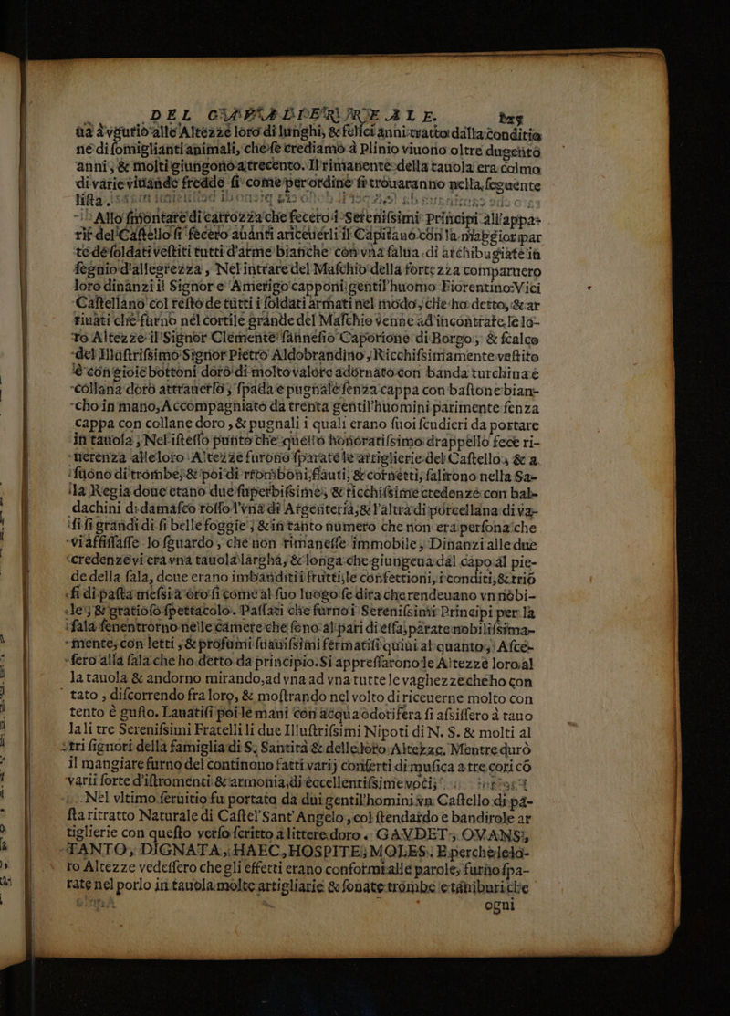ire IE DEL CUPFRLPERSRIE ALE. tes na dvpurio'alle Altezzé loro di lunghi, &amp; felici anni:trattordalla:îonditia nedi fomiglianti animali, chef@ crediamo 4 Plinio viuorio oltre dugetità ‘anni; &amp; molti giungono'atrecento.Il'rimanente-della tanolai era colmo di varievitande fredde fi' comeperordine ftrouaranno nella. feguente lita Ro: Ve peg PIRO DION RION TICA] bb suraltons adore “LD Allo {montat ‘che receto:tSerenifs b rif del'Caftello fi fecero auanti ariceierli il Capita notdri ta.mMabgiorpar tedefoldati veltiti tutti d'atme bianche com vna falmia di aichibugiatéià fegnio d'allegtezza , Nel'intrare del Mafchio'della fortezza comparnero loro dinanzi il Signore Amerigocapponii gentil'huomo FiorentinoVici ‘Caftellano'col reftò de tutti î foldati armati nel modo; cHe ho detto, &amp;ar rinati che furno nél cortile grande del Mafchio venne ad'incontrate.lè 10° To Altezze il'Sisnor Clemente fannefio Caporione diBorgo. &amp; fcalce del Iaftrifsimo:Sigrior Pietro Aldobrandino sRicchifsimamentevefltito ‘è con'gioié bottoni dorò'di moltovalore adbrnato.ton banda turchinaè ‘collana dotò attrancto 3 fpada'e pugnale fenza cappa con'baftonebiane choin mano, Accompagniato da trenta gentil'huominiparimente fenza Cappa con collane doro ,&amp; pugnali i quali erano fuoi fcudieri da portare in tawola } Nel'ifteflo putito the quetto honorati[simo: drappello fea ri- «nérenza alleloto \Altezze furono fparate leratriglicrie:del Caftello &amp; 2. ifiiono di'trombés&amp;'poidi rfriboni;fauti) &amp;cotneeti; falirono nella Sa- ila Regia donettano dueftiperbifsimes &amp;ticchifsime credenze con bal «dachini didamafeo rolfol’vna di Atgeriterià;&amp;l’altràdi porcellana: diva» ifi figranidi di (i belle foggie} &amp;ifitahto numero che non'era'perfona'che «viaffiffafe lo (guardo, che non rimaneffe immobile Dinanzi alle due ‘credenzevi eravna tauolalargha; &amp;longa:chegiungena:dal capo:al pie- de della fala, done crano imbaridititfruttisle confettioni, conditi; &amp;trié «fi di pafta mefsia oro ficome al fuo luogo!fe difa che rendevano vnridbi- «le; &amp; gratiofofpettacolo. Paffari clie furnoi Serenifsinti Principi per la ifala fenentrorno nelle Camere:che feno: alipati dieffa) piratemobilifsima- “mente; con letti ,&amp; profumi fuanifsimifermatifiquini alquanto! Afce- -fero ‘alla fala‘che ho detto da principio:Si appreffaronole Aitezze loro.al la tauola &amp; andorno mirando,adyna ad vnatuttele vaghezzecheho con tento è gufo. Lauatifi poile mani con acquaodotifera fi afiffero è tauo lali tre Serenifsimi Fratelli li due Illutrifsimi Nipoti di N. $. &amp; molti al il mangiare furno del continono fatti.varij coniferti dimufica atre.cori cò varii forte d’iftromenti: &amp;:armonia,di-èecellentifsimevoti;?. 0 inriasi Nel vitimo.fernitio fu portato da dui gentil'hominiiva Caftello di-pa- fta ritratto Naturale di Caftel Sant'Angelo col ftendaido € bandirole ar tiglierie con quefto verfofcritto a littere.doro « GAVDET: OVANSI, TANTO; DIGNATA.,i HAEC,HOSPITE; MOLES: E percheleta- ro Altezze vedeffero che gli effetti erano confotmtalle parole; furio fpa- rate nel porlo in.tauola:molte artigliarie sefonate-trombe ‘e tàmiburicle Gir da Ogni