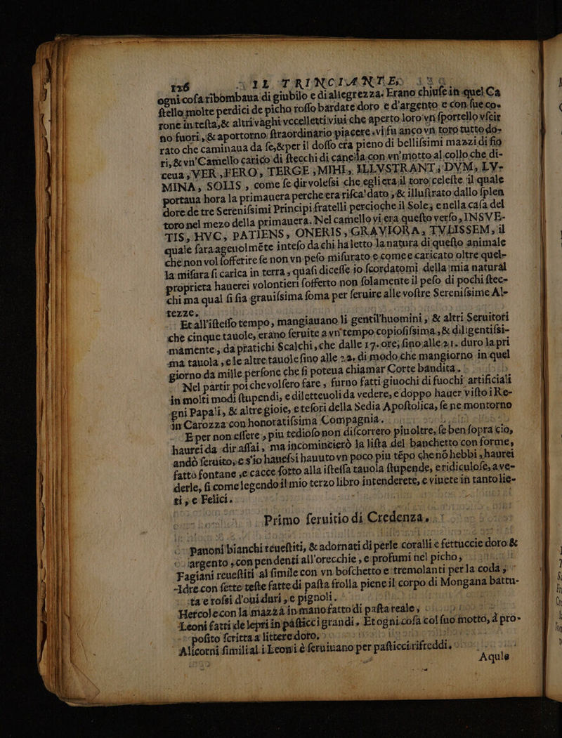 ognicofaribombaua:di giubilo e dialiegrezza: Erano chiufein quel Ca ftello. molte perdici de picho toffo bardate.doto € d'argento e con.fue.cos roneintelta,& altri vaghi vccellettiviui che aperto-loro:vnfportello vfcir no:fuorî, & aportorno: Araordinario piacere vifu anco vn toro tutto do- rato che caminaua da fe,&per il doffo era pieno di bellifsimi mazzidi fio ri,&vn'Camello carico. di Mtecchi di caneila;con.wvn' motto al collo che di- ceua VER, FERO;, TERGE ; MIHE», ILLVSTRANT4 DVM, LY- MINA, SOLIS., come fe dirvolefsi che,egliera;il toro; celefte quale portaua hora la primauera percheerarifca'dato ,& illuftrato dallo fplen doredetre Serenifsimi Principifratelli percioche.il Sole; e nella cafa del toro nel mezo della primanera. Nel camello vi.era. quefto verfo ,INSVE- TIS, HVC, PATIENS; ONERIS, (GRAVIORA; TVBISSEM ; il quale faraa euolméte intefo dachi haletto Ja natura di quefto animale chenonvolfofferire fe non vn-pefo mifurato e.comee caricato oltre quel» lamifarafi carica in terra; quafi diceffe io fcordatomi dellaimia natural proprieta hauerei volontieri (offerto non folamente il pefo di pochi ftec- chi ma qual fi fia gravifsima foma per feruire alle voftre Serenifsime Al» Etall’'itello tempo, mangiavano li gentil'huomini ; & altri Seruitofi — che cinquetauole, erano feruite avn tempo copiofifsima.,& diligentifsi- mamente.; da pratichi Scalchi, che dalle 17-ore; fino;allé;2,1. duro la pri sna tauola sele altretauole fino alle 2.2. di modo, che mangiorno in-quel giorno da mille perfone che fi potena chiamar Corte bandita, | 5 Nel partir pot chevolfero fare furno fatti.giuochi di fuochi artificiali jn molti modi tupendi, e dilettenoli da vedere, e doppo hauer viftoiRe- gni Papali, & altregioie, e tefori della Sedia Apoftolica, fe nemontorno in Carozza conhonoratifsuma Compagnia. te SUOLI) USSL E per noneflere, più tediofo non difcorrero piuoltre, (ebenfopra cio, haurcida diraflai, ma jacomincierò la lita del banchetto conforme, andò ferdito; e s'io hanefsi hauutovn poco piu tépo chenGhebbi shaurei fatto fontane seicacce forto alla iftetla tauola ftupende, eridiculofe,ave- derle; ficome legendoilmio terzo libro intenderete, e viuete in tantolie- tiseFelici... Fa) sip i . Primo feruitio di Credenza... $ copanoni bianchi rcueftiti, & adotnati di perle coralli e fettuccie doro & ‘argento scon pendenti all'orecchie , e profumi nel picho, 001.0 Fagiani reueftiti al fimile con vn bofcherto e:tremolanti perla coda; “dre con fetto refte fatte di palta frolla piene.il corpo di Mongana battu- ta erofsi d'oniduri e pignoli. © fichi I Hefcoleconia mazza inmanofattoidi paftareale, 0 è Leoni fatti de lepri in pàfticc igrandi, Etognicofa col fuo motto, d pro» e ‘pofito fcrittaa litteredoto. > po o ao 2007 ao Alicorni fimiltal. iLeopié ferutuano per pafticcirifreddi, poncio 3141 uso i Aquile vo ta