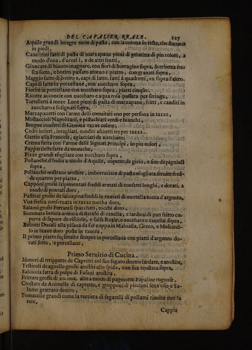 = r——— mr |. DEL'CU FALTER REALE. î27 ‘Aquile g gratidi ‘integre rette dipafta’; con lacotonai in seta; che ftananò . In piedi, ’ MIA Canellrini fattidi pata: di maf24pane pieni di getarinadì piu colori; si modo d’oua; d’uccel.i, e de altri frutti, Gioncatédi bianco magtiare; con fiori di borragine Copra; & erbietta fred fca:fotto ; e botiro. palfato atorno il piatto; con'granati fopra, Maggio fatto di.botiro e, capi di latte, fatti 2 quadretti, vn sarai #0. Capidilattein porcellane ; coù' zuccharo fopta;; 192IfRI Fioritéin porcellane cosi #uctharo fopra;; piatti cinquùern: 10 00 + O Ricotte acconcie con zuccharo eaqua rofa-paffata per feringaz: (si; ? Tortellettià meze Lune pieni: Idi palta. di DIALADADIE, fritti ,e canditi in zuccharo e fulignati fopra; ‘‘ Marzapanetti con l’arme delli conuitati vno per perfonai In tazze ’ Moltaccioli Napolitani; e piltachiativerdie bianchi Jotoig oto. Brugne confetti diGenoua ‘razze colmes siliod) af iqiboxisisini Cedri intieri , intagliati, conditi afciutti tre pertazza. c baidì Gattio alla Franicele, agiacciaride zuccharo; forob i bactido: aan ind Crémafatta co l'arme delli Sigtiori cn un PS colori , gonino Pappardellefattè da'mioniche>. I vd ibilsiogmitiot09 sl Pizze grandi sfogliare con zuccharo fopra . 3 big D izint9 sffriua 4 mòdo d'Aquile; :copercede gico, e fior dé pigniott opra , Pollafiché noftrane aroftite;; imboreaciare di pattasfogliata féruite fred -dequattro perpiatto, (©: ) Capponi grofsi falpimentati freddi armati di confetti loùghi NC dorati, a modo di pontali doro , : è Pafticci srofsi de faluagina/freddi: in ramiati di mortale tocca d argento, Vua frelca conferuata intazze toccha doro, Salamigrofsi Fetrarefì fpacchati; tocchi dora 50° vit 01191320 Sommata intietra armata ditecchi di. canella; e lardoni: di pan di fato: co-: perta difapore.devifciol&, e'falla Reale: zuccharo e canella! fopra Bifcotti Ducali alla pi(ana da farzuppain Maluafia, Greco, e ‘ Mofcatel=, lointazze doro pofte'in tauolà, Il primo piatto fu;feruito fempre in porcellanà c con nipiati d' ‘argento das rati fotto , le porcellane , 94 Primo Seruitio di pg È Iomori di trrippette de Capretti col fuo eoatolien co lirdare, camici Tefticoli de agnello grofsi aroftiti.allo pidoy icon fua croltata fopra, : Salciccia fatta di polpe di Fafani aroftita , Frittate groffe di 20.0u4;' alte a-modo di pagniotte Papaline rognofe, Croftate de Animelle di CAprgttoa; € Bropponi di piccioni fenz olo; c$a- lame grattato dentto;; i | Tomacelle grandi c comela tortiera di fegareli di pollami rinolte cori'la rete, Cappia.