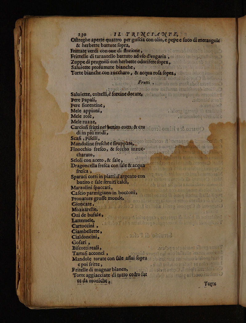 Oftreghe aperte quattro per gufcia con olio, e.pepee tuto d di dee & herbette battute fopra, Frittate verdi: conoue'di ftorione; 0; i; Frittelle di tarantello battuto ad vlo ilgerin: $i Zuppe di prugnoli con herbette odorifere lopra, , Saluiette profumate bianche, Torte DRRIICiICOmA uno » & acqua DA Sopra jiito Frutti gui Saluiette, coltelti,è fami dot: att; Pere Papali, Pere fiorentine ; Mele appioni, Mele rofe, Mele ruzze, Carciofi fricti. nellutito cotti; & cru: .:... di in più modi, | Scafi , Pifelli, | Mandoline frefche e fi PUppite,.. | Finocchio frefco, & feccho, inzue- da charato, Seloli con aceto, & fale,. 3 Dragoncella frefta con fale & ‘acquali | ‘frefca + Sparaci cotti in piatti.d: are ento con | butiro e fale feruiti caldi, Marzolini fpaccati, i Cafcio parmigiano in bocconi, Prouature groffe monde, .. Gioncate, ‘| i Mozzarelle, Oui de bufale, —. Lattemel { Cartoccini » -Ciambellette , Cialdoncini, Gofari ; Bifcottireali, Tartufi acconci s Mandole torate con fale. allai i: e poi fritte , Fritelle dimagnarbianco, .. Torte aggiacciate di tutto cedro fat se da LCA a;