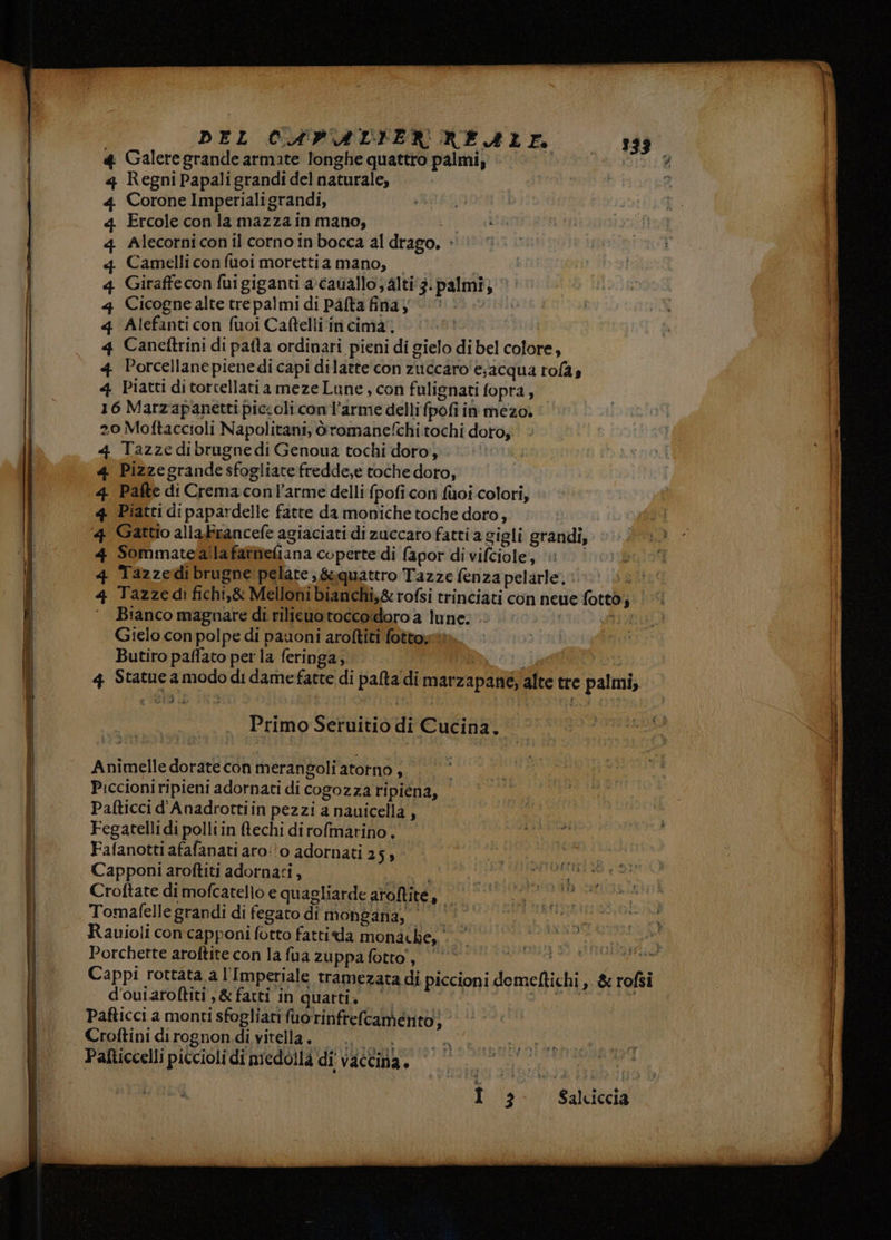 DEL CAVALIER RERLL 233 4 Galeregrande armate longhe quattro palmi 0/0. 0 è 4 Regni Papaligrandi del naturale, 4 Corone Imperialigrandi, 4 Ercole con la mazza in mano, i 4 Alecornicon il corno inbocca al drago. + 4q Camelli con fuoi morettia mano, — 4 Giraffe con fui giganti a-cavallo; alti 3: palmi; 4 Cicognealte trepalmi di pata finay (U. 4 Alefanti con fuoi Caftelli‘in cima, 4 Canetftrini di pafla ordinari pieni di gielo di bel colore, 4 Porcellanepienedi capi dilatte con zuccaro'e;acqua rofas 4 Piatti di torcellatia meze Lune , con fulignati fopra, 16 Marzapanetti piccoli con l’arme delli fpofi in mezo. 2o Moftaccioli Napolitani, iromanefchi tochi doro; 4 Tazze dibrugne di Genoua tochi doro, 4 Pizzegrande sfogliate fredde,e toche doro, 4 Pafte di Cremaconl’arme delli fpofi con fuoi colori, 4 Piatti di papardelle fatte da moniche toche doro; ‘4 Gattio alla Francefe agiaciati di zuccaro fatti a gigli grandi, 4 Sommatefalla fattieliana coperte di fapor divifciole, 4 Tazzedibrugne pelare, &&quattro Tazze fenza pelarle. è 4 Tazzedì fichi,& Melloni bianchi,& rofsi trinciati con neue fotto; Bianco magnare di rilieuotocco:doro a lune. BL ga Gielo con polpe di pauoni aroltiti fottoyt. Butiro paffato per la feringa, | 5 4 Statue a modo di damefatte di palta'di marzapane, alte tre palmi, Primo Seruitio di Cucina, Animelle dorate con merangoli torno, Piccioniripieni adornati di cogozza ripiena, Pafticci d'Anadrottiin pezzi a nauicella Fegatelli di polli in ftechi di rofmarino . Fafanotti afafanati aro:'o adornati 25» Capponi aroftiti adornati, it, Croftate di mofcatello e quagliarde aroftite, Tomafelle grandi di fegato di mongana, | ©’ Rauioli concapponi fotto fattida monache, . Porchette aroftite con la fua zuppa fotto’, | Cappi rottata a l'Imperiale tramezata di piccioni demeftichi, & rofsi d'ouiaroftiti ,& fatti in quattia ‘. | aio Pafticci a monti sfogliari fuorinfrelcamento} Croftini dirognon di vitella. e Salciccia