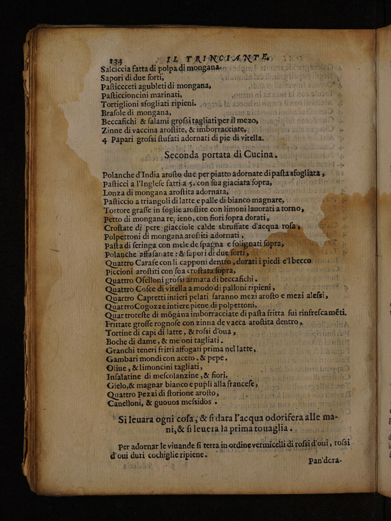 silizcia fatta di polpa di mongana. Sapori di due forti, il atgoda Dania 33 Pafticcceti agubletidi mongana, ibi È Di Pafticcioncini marinati; otràti ai izazen | | Tortiglioni sfogliati ripieni. .. Brafole di mongana, sata pit Beccafichi & falami grofsitagliatiperil mezo, HO Zinne di vaccina aroftite, & imborracciates) ...| PTT gti a 0 4 Papari grofsi ftufati adornati di pie di vitella. — I \ Li SOT, TRINCIANIEO 11 ‘Seconda portata di Cucina. . Polanche d'India arofto dué perpiatto adornate dipaftasfogliata s. | Pafticci a l’Inglefe fatti:a»5 «con fua giaciata‘fopra, i to Lonza di mongana aroftita adornata; poeta Tortore graffe in foglie aroftite con limonilauoratia torno, Petto di mongana repieno, con fioti fopra dorati. . Croftate di ‘pere:giacciole: calde sbruffate d'acqua rofar, Polpettoni di mongana aroftiti adornati; oo à, Paftadi feringa con mele de fpagna e folignati {opraz ii, «i polanche affafanate :&fapori diduelfortiy if oi. Quattro Carafe con li capponi dentfo,, dorati i piedi e'lbecco: ..... Piccioni aroftiti con fua croftatalfopra, ii. (00 Quattro Ofelloni grofsitarmata di beccafichi + Quattro Cofte di vitella amododi palloni pieni, sint Quartro Caprettiintieri pelati faranno mezi arofto € mezi alefsi, QuattroCogozzeintiere piene di polpettoni, Ti Quattrotefte di mogana imborracciate di pafta fritta fui rinfrefcaméti, Frittate groffe rognofe con zinna de vaéca: aroftita dentro , fil Tortine di capi di latte, &rofsi d'oua, | Boche di dame, & me'oni tagliati. Granchi teneri fritti atfogati prima nellatte, Gambari mondi con aceto , & pepe. ©liue, &limoncini tagliati, Infalatine di mefcolanzine ,& fiori. +. Gielo,& magnar bianco e pupli alla francele; Quattro Pezzidi ftorione aroîto, ——_.. ... N Canelloni, & guouos mefsidos +. du, TE Ad ex : si |. *Sileuwara ogni cofa; & fidara l’acqua odorifera alle ma- OTTO ni,&fileueralaprimatouaglia.. d'oui duri cochiglie ripiene. | | pi ia Pan'dcra-