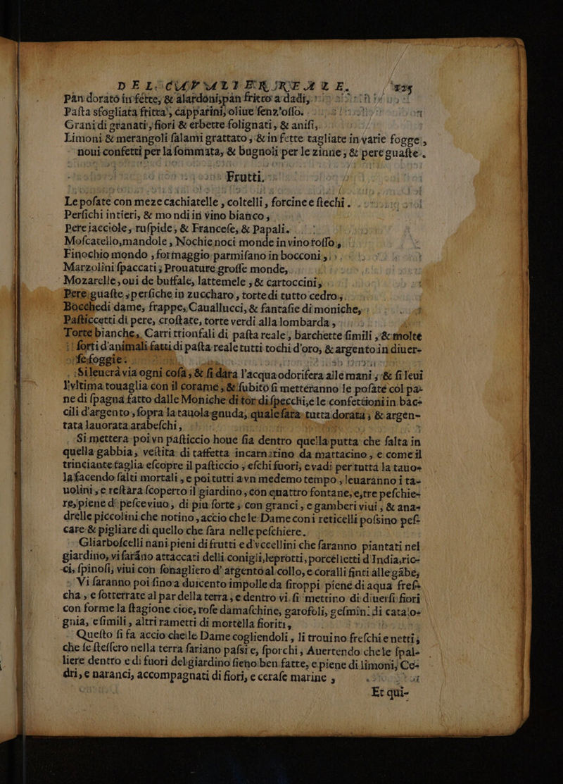 DEL:'CAPVATITERGREA UE, Pandorato infette; & alardoni;pàn fritto ardadi;; tin al: GIO: Pafta sfogliata fritta), capparini; olive fenzioffo. 00. it.t uon Granidi granati'fiori & erbette folignati, & anifi,. dA | Limoni &merangoli falami grattato; &in'fette tagliate invarie fogge, | noui confetti per la fommata, & bugnoli per le zinne ; & pere guafte.. ins Frutti, Le pofate con mezecachiatelle , coltelli, forcinee fiechi. . Perfichi intieri, & mondiir vino bianco, Pere iacciole,; rufpide; & Francefe, & Papali. Mofcatello,mandole , Nochienoci monde invinototfo;; Finochio mondo ; formaggio: parmifano in bocconi, |>. Marzolinifpaccati; Prouature groffe monde, Pere\guafte ;perfiche in zuccharo., torte di tutto cedro;;. Bocchedi dame; frappe;.Cauallucci,& fantafie dimonichey: Pafticcetti di pere, croftate, torte verdi allalombarda, O TL Torte bianche, Carrittionfali di pafta reale; barchette fimili y&:molte i! fortid'animalifattidi pafta realetutti tochi d'oro, & argentoin diuer- iferfoggien 02m milion ata ria 1arratri so , ìSileueraàvia ogni cola; & fidata l’acquaodorifera allemani.;& fi levi livitimatouaglia con il corame y&!'fubitò fi metteranno le:pofate col pa: ne di fpagna fatto dalle Moniche ditordifpecchi;e le confettioniin bàcs cili d'argento, fopra latauola:gnuda; qualefara»tutta.dorata} &argen= tatalauorataarabefchi, ;! | (8 $i mettera poivn pafticcio houe fia dentro quella: putta che falta in quella gabbia; veîtita di taffetta incatnifino da mattacino , e comeil | trinciantefaglia efcopre il pafticcio ; efchi fuori; evadi perituttà la tao» | lafacendo falti mortali e poitutri avn medemo tempo ;leuarannoi ta» i uolini, e. reltara fcopertoil giardino ;con quattro fontane;e,tre pefchie+ î resipiene d'pefceviuo, di piu-forte ; con granci, e gamberi viui; & ana= Ì drelle piccolini.che notino, accio chele: Dame coni reticelli pofsino pef: | care.& pigliare di quello che fara nelle pefchiere. | Gliarbofcelli nani pieni di frutti ed’'vccellini che faranno piantati nel giardino; vifar4no atraccati delli conigli,leprotti, porcélietti d'India;ric- » Vifaranno poi fino'a duicento impolle da firoppi piené di aqua frefà cha, e fotterrate al par della terra; e dentro vi. fi ‘mettino ‘didiverfi fiori con forme la ftagione cioe, rofe damafchine, garofoli, gefmin.di catalo+ Quetto fi fa acciocheile Dame cogliendoli ; li trouino frefchie netti; che fe-fteflero nella terra fariano pafsi e, fporchi; Anertendo:chele fpal liere dentro e di fuori delgiardino fienoiben fatte; e piene di.limoni; Ce- dri, e naranci, accompagnati di fiori, e cerafe marine 4 Spr LEO DEI orn_a ona—n ka di