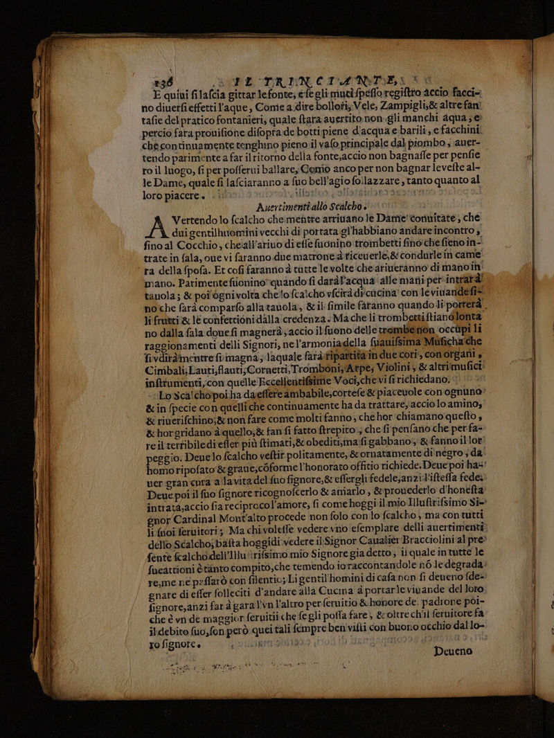 +36 ALE TTREN CIMNONTE,L 3 6 E quiui filafcia gitrar lefonte; efegli mutipefloregiftto accio facci» no diuerfi effetti ’aque , Come a dire bolloti; Vele, Zampigli;&amp; altre fan! tafie del pratico fontanieri, quale ftara avertito non gli manchi aqua; e percio fara prouifione difopra de bottipiene d'acqua ebarili,.e facchini. tendo parimente a far ilritorno della fonte,accio non bagnaffe per penfie ro il luogo, fi per pofferui ballare, Gemo anco per non bagnar levefte al- le Dame, quale fi lafciaranno a fuo bell’agio foilazzare , tanto quanto al loro piacere « N »iotito i slletsilorao azoto» I do Auertimenti allo Scalcho » è‘ | Vertendo lo fcalcho che:mentte arritano le Dame''corinitàte, che dui gentilhuomini vecchi di portata.gl'habbiano andare incontro i fino al Cocchio, che‘all’ariuo di effe fuonino troinbetti fino:che fieno in- trate in fala, oue vi faranno due matrone dticeverle,&amp; coridurle in came ra della fpofa. Et cofi farannoà tutte levolte che ariweranno di mano ih mano. Parimenteftionino”quando fi daràf’acqua' alle mati perintratà! tauola; &amp; poi'ògnivolta chelo fcalcho vfcirà difencina! con le vivandefi* noche farà comparfo allatanola, &amp;il fimile fàranno quando li porterà li frutei &amp;: le confettioni dalla'credenza. Mache li trombettiftianòlonta no dalla fala doue fi magneràaccio ilfuono delle trombenon occùpi li raggionamenti delli Signori, nel’armoniadella fuauifsima Muficha'che fivdiràîmentre frimagna; Jaquale faràfipartitain due cori, conotgani , Cimbali;Lauti;flauti;Cornerti, Tromboni Atpe; Violini; &amp; al trimufici inftumenti,con quelle Eccellentifsime Voci,che vi fi richiedano. ‘1 - Lo Sca!chopoiha daeffere ambabile;cortefe &amp; piacevole con ognuna’ &amp; in fpecie con quelli che continuamente hada trattare, acciolo amino, &amp; riuerifchinoj&amp; non fare come molti fanno ; che hor chiamano quefto, &amp; horgridano àquello;&amp; fan fi fatto ftrepito , che fi penfano che perfa- reil terribiledieflet più (timati,&amp; obediti,ma:figabbanos: &amp;fannoillor: peggio. Deuelo fcalcho veftit politamente, &amp; ornatamente di' negro ; da uer gran cnra ala vitadelfuo fignore,&amp; effereli fedele,anzi l'ifteffa fede; Deue poi il fuo ficnore ricognofcerlo &amp; amarlo, &amp;:prouederlo d'honefta: gnor Cardinal Mont'alto procede non folo con lo fcalcho , ma con tutti dello Scalcho; bafta boggidi.vedere ilSignor Caualier Bracciolini al pre: fente fcalchodell’llluèrifsimo mio Signore gia detto; ii quale intutte le re,me ne peffarò con filentio; Ligentil'homini di cafa non fi deueno fde= gnare di efter folleciti d'’andare alla Cucina è portarle vivande del Joro. fienore,anzi far à garal’vn l’altro per feruitio &amp; hopore de. padrone pol- xo fignore è AAA TITTO #3 st Deueno e onda pria regi IINLITO x La