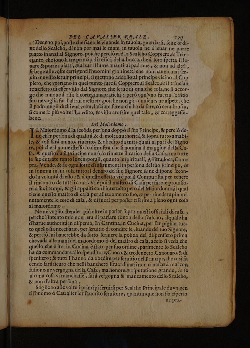 mne dello Scalcho, dinon por mai le. mani in tauola ne à Ienar ne porre piatto inanzi al Signore, poiche perciò virè lo Scalcho Coppiero,& Trin- ciante,che fonoli tre.principali officij della bocca,che à loro fpetta ille- uare &porre ipiatti,&alzar illume ananti alpadrone, & non ad altri, fe bene allevolte certigentil'huomini giouninetti che non hanno mai fer- uito neviftofernir principi, fi mettono addoflo al principe vicino al Cop te'aeffetto di effer vifto dal Signore, che ferue di qualche cofa,ne fi accor- ge che muoueà rifa li cortegianipratichi : però ogn’vno faccia l’offitio fuo ne voglia far l’altrui meftiero,poiche non gii conuiene, ne afpetti che il Padronegli dichivnavo!ta; lafciate fate a chi.ha da fare,c0 cera brufca, fi come io più volte l'ho vdito, & vifto arofsire quel tale è & correggefle. bene. NNT i Del Maiordomo . T LMzaiordomo è la fec6da perfona doppò il fio Principe, & perciò de- ue efler perfona di qualità,& di molta authorità,& fopra tutto amabi- le & cofi farà amato, riuerito, & obedito da tutti,quafi al pari del Signo re, poi che il nomeifteflo lo dimoftra che finomina il maggior della'Ca- fa. A queftoldalilLPrincipe nonfo!o rimette il carico della Cafa, ma tutte le fue entvate tantole temporali, quanto lefpirituali, Affitta;loca;Com- pra, Vende, & fa ogni foitè d'in&rumenti in perfona del fuo Principe, & in fomma inlui cola tutto il denaro del fuo Signore;& ne difpone fecon» do la voluntà di eflo ;& à queftoeffetto vi è poi il Computifta per tenere il rincontro de tuttii conti. Vi è poi il maftro.di Cafa perfareie prouifio- tiene quefto maftro di cafa per alleuiamento fuo, & per riuedere più mi- al.maiordomo .- | | Ne mivoglio fender più oltrein parlar fopra quefti officiali dicafa , perche l'intento mio non. era di parlare fenon dello fcalcho ; ilquale ha d’harue authorità in difpenfa, In Cantina;in Cucina, per far pigliar tut- to quello fia neceffario, per feruitio di condire le viuande del fuo Signore, & perciò lui hauerebbe da fotto fcrivere la poliza del difpenfiero prima chevada alle mani del maiordomo ò del maftro di cafa, accio fi veda,che quello che è ito in Cucina è ftato per fuo ordine , parimente lo Scalcho ha da commandare allo fpenditore,Cuoco,& credenzero, Canouaro,&di fpenfiero; & tutti l'hanno da obedire per feruitio del Principe;che così fa cendo fara ficuro che nelli banchetti ftraordinarii non ci nafcerà mai con. fufione,ne vergogna della Cafa; ma honore & riputatione grande, & fe alcuna cofa vi manchaffe , farà vergogna & mancamento dello Scalcho, & non d'altra perfona . Sogliono alle volte i principi feruirfi per Scalcho Principale davn gen til'huomo ò Caualierlor fauorito feruitore, quantunque non fia efperto ne pra-