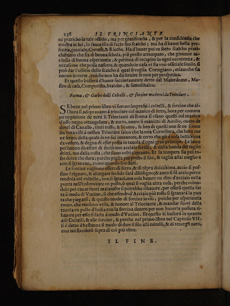 rr ì ° RT NR LATE LE DO LD RIPORTATE 1 n4 pt WEI PTT a 138: LISTRI NOPANIE. nc praticho in tale offitio, ma per gratificarlo , &amp; per 1a confidentia che meftrain lui, lo fauorifce di farlo fuo fcalcho ; ma ha d'hauer bella pre- fentia,gioniale,Cortefe,&amp; Riccho. Ha d'hauer poi vn fotto fcalcho prati» chifsimo che fia di buona fchola, più prefto attempato , che giouane acs cio fia dibuona efperientia 3&amp; perfona di recapito inogni occorenza , &amp; occafione che pofla nafcere,&amp; quando in cafa vi fia vno offitiale fimile, fi può dar l’offitio dello fcalcho è qual fivoglia Cortegiano ; etiam che fia nuouo in corte poiche non ha da feruire fe non per profpetina. Er quelto bafterà d’'hauer fuccintamente detto del Maiordomo , Ma- {tro di cafa, Computifta,Scalcho , &amp; fottofchalco. Forma s &amp; Garbo delli Coltelli , &amp;x forcine moderni da Trinciare è S Ebene nel primo libro vi furono imprefsi i coltelli, &amp; forcine che al- l'hora fi adoprauano à trinciare col manico di ferro, hora per commu ne oppinione de tutti li Trincianti di Roma fi vfano quefti col manico d’offo negro ottangolato , &amp; corto, ouero li manichi di Auolio, ouéro de denti di Cauallo ; tinti roffo, &amp; bianco ; fe ben di quefti non fe ne fonno fin'horaviQtià neffun Trinciàte faluo che la mia Cortelliera, che hora me ne feruo, della quale io ne fui inuentore, &amp; certo che:gli.é cofa bellifsima da vedere, &amp; degna di effer pofta in tauola. d'ogni gran principe. Le lame poi hanno daeflere di finifsimo acciaioffottiliy»&amp; dalla banda del taglio dritti, ma dalla cofta ; che fiano volti alquanto. Et la tempera fia più to- fto dolce che dura ; perche piglia piùprefto il filo, &amp; taglia aflai meglio e non fi feranano, como‘ quando fon duri. Le forcine vogliono'effere di ferro ,&amp; di tépra dolcifsima, accio fi pof- fino firienere, &amp; allargare fec6do farà dibifogno;&amp; anco fi fà accio perco punta nell'imbroccare vn pollo,ò qual fi voglia altra cofa, perche volen- dola poi cauarfuori malaméte fi potrebbe rihauere, per efferfi quella fat tauolavn pollo d'India con la forcina dentro per non hauerla poffuta ri- hauere per efferfi fatta à modo d'Vncino. Et quefto ti bafterà in quanto alli Coltelli, &amp;alle forcine , &amp; perche nel primo libro nel Capitolo VII. fi è detto àbaltanza il modo di dare il filo alli coltelli, &amp; di tenergti netti; non mi ftenderò fopra di ciò più oltre. OPS NI