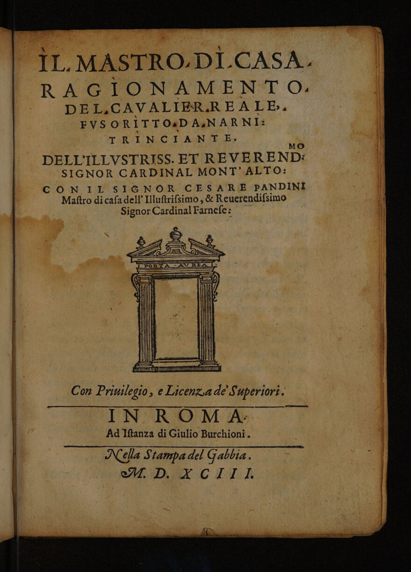 ‘IL. MASTRO.DÌ.CASA. | RAGTONAMENT O; DE La CAVALIER. REALE, FVSORITTO4DAZNARNI: Tab I NCIANTE. DELL’ ILLVSTRISS.ET REVE REND: SIGNOR CARDINAL MONT'ALTO: C O N IL SIGNOR CESARE PANDINI Matftro dicafadell’ Illuftrifsimo, & Reuerendifsimo Signor Cardinal Farnefe: 3 db DI SERIA e 4 4 $ * [A HA CRAIOA AA GU SPP S UGUAL @ ALL LASSO SPIA SETA, A Va , 2 fa mai SE VSIE \ iz A xi 4 < 4 5 na WE > = bi G per PIP. z A pito rl i FISES AG Ma ì o TERRA ENRIS 3 P À 5A Ì 3. a # dA P i ; pa va i = z dA _ %i dA . = : A 4 vi è i E mid d a 5 cari ee LI CNIT =15 - Me È dÀ |. lecce o si Pi z ; = z A e Ci e sd ro e _ —_ cd - 2 5A si Ag id FIFA sua 4 d “ I Con Priuilegio, e Licenza de Superiori. PO CIN'ROMA: | | Hi . AdTftanza di Giulio Burchioni.