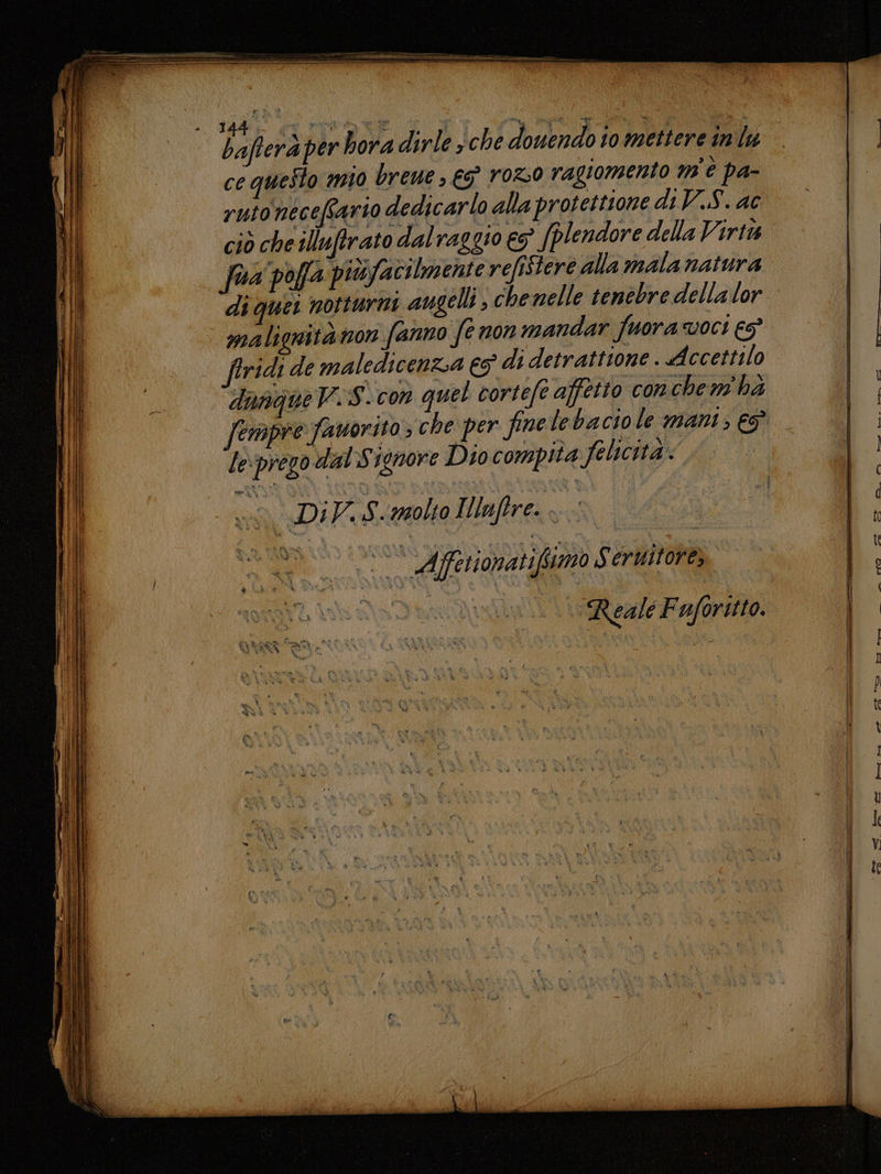 der per boria dirle ché domendo io mettere indu | ce questo mio breue , € rOz0 ragiomento mn È pa- rutonéceffario dedicarlo alla protettione di V.S. ac ciò che illuftrato dal raggio es (plendore della Virta. | fua poffa piùsfacilmente refiStere alla malanatura di quer notturni augelli ; che nelle tenebre della lor malignitànon fanno fe non mandar fuora voci €5° | ftridi de maledicenza 3 di detrattione . Accettilo “danqueV. S.con quel cortefe affetto conchem' hé fempre favorito ; che per finelebaciole mani; €? le:prego dal Signore Dio compia felicità. iù Di V.,S.molto Ilaftre. ua fas. MILO i Afferionatifimo Seruitore,. a aforitto.