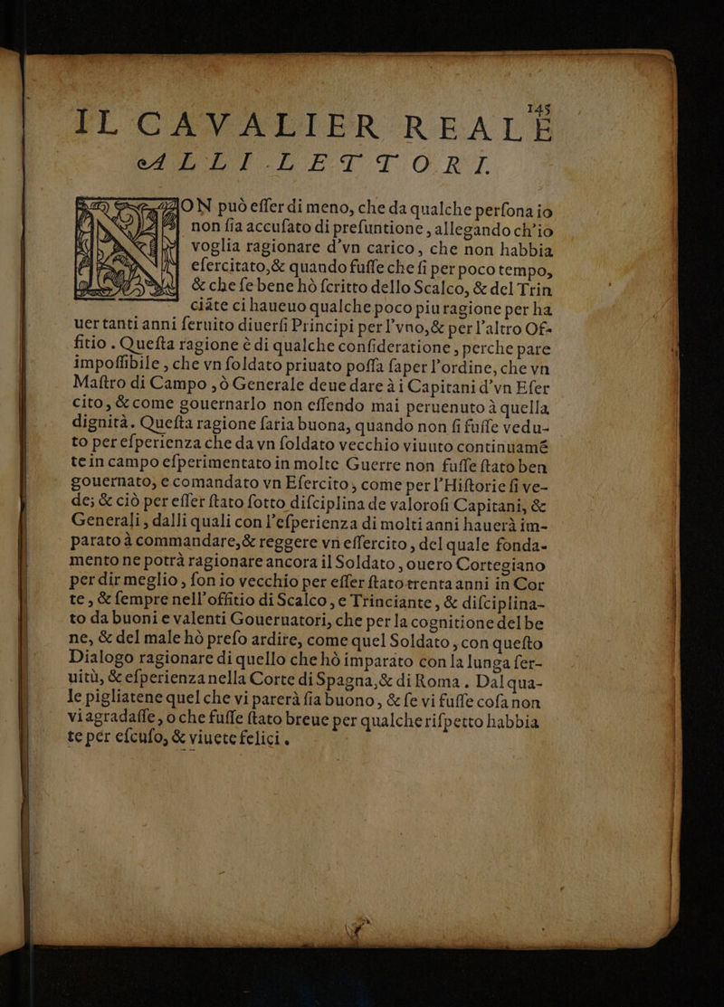 PECAVALITER REATI E AI ET. T.O RT 40 N può efler di meno, che da qualche perfona io non fia accufato di prefuntione, allegando ch'io voglia ragionare d’vn carico, che non habbia efercitato,&amp; quando fuffe che fi per poco tempo, &amp; che febene hò fcritto dello Scalco, &amp; del Trin ciate ci haucuo qualche poco piuragione per ha uertanti anni feruito diuerfi Principi perl’vno,&amp; per l’altro Of= fitio. Quetta ragione è di qualche confideratione, perche pare impoflibile , che vn foldato priuato pofla faper l'ordine, che vn Maftro di Campo , ò Generale deue dare à i Capitani d’vn Efer cito, &amp; come gouernarlo non effendo mai peruenuto è quella dignità. Quefta ragione faria buona, quando non fi fufle vedu- to perefperienza che da vn foldato vecchio viuuto continuamé tein campo efperimentato in molte Guerre non fuffe fato ben gouernato, e comandato vn Efercito; come per l’Hiftorie fi ve- de; &amp; ciò perefler ftato fotto difciplina de valorofi Capitani, &amp; Generali, dalli quali con l’efperienza di molti anni hauerà im- parato à commandare,&amp; reggere vn effercito , del quale fonda- mento ne potrà ragionare ancora il Soldato , ouero Cortegiano per dir meglio , fon io vecchio per efferftatotrenta anni in Cor to da buoni e valenti Goueruatori, che perla cognitione delbe ne, &amp; del male hò prefo ardire, come quel Soldato ; con quefto Dialogo ragionare di quello che hò imparato con la lunga fer- uitù, &amp; efperienza nella Corte di Spagna, &amp; di Roma. Dal qua- Je pigliatene quel che vi parerà fiabuono, &amp;fe vi fuffe cofanon viagradaffe, o che fulfe ftato breue per qualcherifpetto habbia te per efcufo, &amp; viuetefelici.