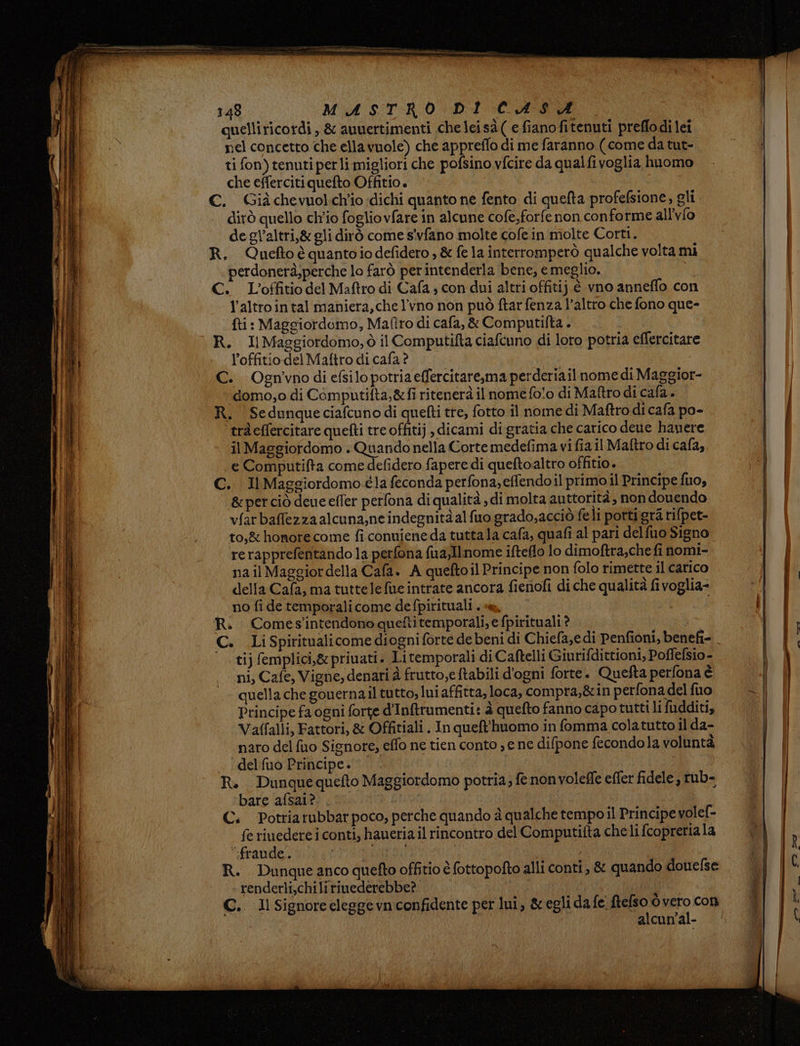 quelliricordì, &amp; auuertimenti che lei sà ( e fiano fitenuti preflodi lei nel concetto che ellavuole) che appreffo di me faranno ( come da tut- ti fon) tenuti perli migliori che pofsino vfcire da qualfi voglia huomo che effercitiquefto Offitio. C. Giàchevuolch'io idichi quanto ne fento di quefta profefsione, gli dirò quello ch'io fogliovfare in alcune cofe,forfe non conforme all'vfo de gl’altri,&amp; gli dirò come s'vfano molte cofein molte Corti. R. Queftoè quantoiodefidero , &amp; fe la interromperò qualche volta mi perdonerà,perche lo farò perintenderla bene, e meglio. i C. L'’offitio del Maftro di Cafa, con dui altri offitij é vno anneffo con l’altrointal maniera, che l'vno non può ftar fenza l’altro che fono que- fti : Maggiordomo, Mafiro di cafa,&amp; Computifta . R. IlMaggiordomo, ò il Computifta ciafcuno di loro potria eflercitare l’offitiodel Maftro di cafa ? C. Ognvno di efsilo potria effercitare,ma perderiail nome di Maggior- ‘domo, o di Computifta,&amp;fi ritenerà il nome fo!o di Maftro di cafa. R. Sedunque ciafcuno di quefti tre, fotto il nome di Maftro di cafa po- ‘ traeffercitare quefti tre offitij , dicami di gratia che carico dene hanere il Maggiordomo . Quando nella Corte medefima vi fia il Maftro di cafa, e Computifta come defidero fapere di queftoaltro offitio. C. Il Maggiordomo éla feconda perfona; effendoil primo il Principe fuo, &amp;perciò deue effer perfona di qualità , di molta auttorità, non donendo vfarbaffezzaalcuna,neindegnitàalfuo grado,acciò feli porti gra rifpet- to,&amp; honore come fi conuieneda tuttala cafa, quafi al pari delfuo Signo rerapprefentando la perfona fua,Ilnome ifteflo lo dimoftra,che fi nomi- nail Maggiordella Cafa. A queftoil Principe non folo rimette il carico della Cafa, ma tuttele fue intrate ancora fienofi di che qualità fivoglia- no fi de temporalicome defpirituali . « i R. Comes'intendono quefti temporali, e fpirituali ? tij femplici,&amp; priuati. Litemporali di Caftelli Giurifdittioni, Poffefsio- ni, Cafe, Vigne, denari è frutto,e ftabili d'ogni forte. Quefta perfona è quella che gonernail tutto, lui affitta, loca, compra,&amp;in perfona del fuo Principe fa ogni forte d'Infrumenti: à quefto fanno capo tutti li fudditi, Vaffalli, Fattori, &amp; Offitiali. In queft'huomo in fomma colatutto il da- naro del fuo Signore, effo ne tien conto » e ne difpone fecondola voluntà . ‘delfuo Principe. | R. Dunquequefto Maggiordomo potria; fe nonvolefle effer fidele ; rub- bare afsai? C. Potriarubbar poco, perche quando è qualche tempo il Principe volef- fe riuedere i conti, haueriail rincontro del Computifta che li (copreriala ‘fraude.. HCO R. Dunqueanco quefto offitio è fottopofto alli conti, &amp; quando donefse renderli,chilirinederebbe? | I Ap: C.. Il Signore elegge vn confidente per lui, &amp;egli dafe. peo Ò capi Com alcun'al-