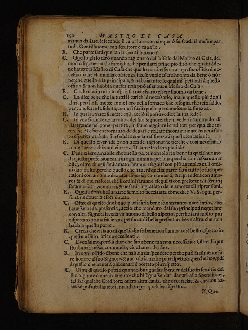 manco da fare,&amp; fecondo il valorloro con cinque ò:fei fcudi il'mefe e par te da Gentilhuomo:con fèruitore e cana'lo a | R. Chepartefarà quella da Gentilhuomo? 3) i pi C. Quettoglilo dirò quando ragionerò dell’offitio del Maftro di Cafa,del modo di gouernarla famiglia,che per darci principio dirò che qualità de- uchanerc il Maftro-di Cafache quellovorrà effercitar quefto offitio è ne- ceffario.che efaminila cofcienza fua fe vuole effere huomo:da.bene ò nò : perche quefta è la primcipale,&amp; habbiatutte:lequalità fpettanti è quelto offitio,&amp; non'habbia quelta non può:efferbuon Maro di Cafa » R. Credocheintuttili offitij fia necefsario efsere hiuomo da bene . €. ‘La dicebenechèintuttili carichi.è necefsario, ma in'quefto più de gli altri, perche fi mette come l’oro nella fornace; the bifogna che refti faldo, perconofcerela frdeltà,come fi fàdi quello perconofcerela finezza + R. Inqualfornacefimecteegli, acciò ipofsavedere la fia fede? €. Invna fornacede larobba del fuo Signore che: il veder cammodo di ì vfarffaude nel poner partite in fancheggiare i creditori per qualche in- terefse è l’efsercattorniato de denari,e reftare incontaminato hauerà fat- ‘to efperienza della fina fedeltà conlarefiftenza a queftetentationi. R. Diquefto cfserfide!e non accade ragionarne perche è cosìnecefsario: comel’aeredchi vuol vinere. Dicamelealtre qualità?' €. Deuesefsere aimabile.chequelta parte non:folo fta bene in quefhuomo: di quefta profefsione;main'ogni minima perfona,perche con l'efsere ama bile!, oltre: ch'egli farà amato faranno efeguiti' con più ageuolezza li otdi. ni dati da lui,perche quello:che hauerà:quelta parte faràruttele fueiope= rationi conamoreunolezzà;ordinaria, comandarà, &amp; riprenderà con amo- res 8dî qui nafcerà chéli ordini faranno efegui ticon preftezza,li féruitij: _ [faranno-fattivolontieri,&amp; nefarà ringratiato delle amoreuoli riprenfiòni.. Ri; Quefta îvna bella: parte &amp; molto necefsaria come:dice.V. S.ogni per- fona ne doueria efser dotata e CC. Cltrediqueteduebone parti faria bene fenonitanto: necefsario», che hauefse bella: prefentia,acciò:che mandato dalfuo Principe è negotiare con altri Signori fivedavn’huomodi belloafpetto, perche farà molto più ‘ tifpettato prima facievna perfon a di bella prefentia:chevn'altra che non: «habbia quelta parte. 3 ia R.. Credochevifianodique'li,che fe. benemonhanno: così bello afpetto in quefto.offitio.fariano:eccellenti » | prot C,.. Everifsimo;però.li dicoche faria:bene ma non neceffario: Oltre di que: fto doueria efsercommodo,cioè hauer del fuo .. ti SÙ R.. Tnognioffitio&amp;bene:ché habbia da:fpendere perche può facilmente fa- re honore'alfuo Signore;&amp; anco fariamolto:più rifpettato,perche hoggidî àquello:che hanerà piùdenari è portato:piùrrifpettor. | LIRE: ©. Oltradi quelo potria:quando bifognafae fpender del fuoin feruitio del fuo Signore:comè in: ewento: che bifognafse dar danari allo:Spenditore ,. faldarqualche Creditore; ouero-altra caufa, che:occorrefsez &amp; che non ha- uefsepofsutohaucceil mandato per qualcherifperto: —. Pi I R. Que.
