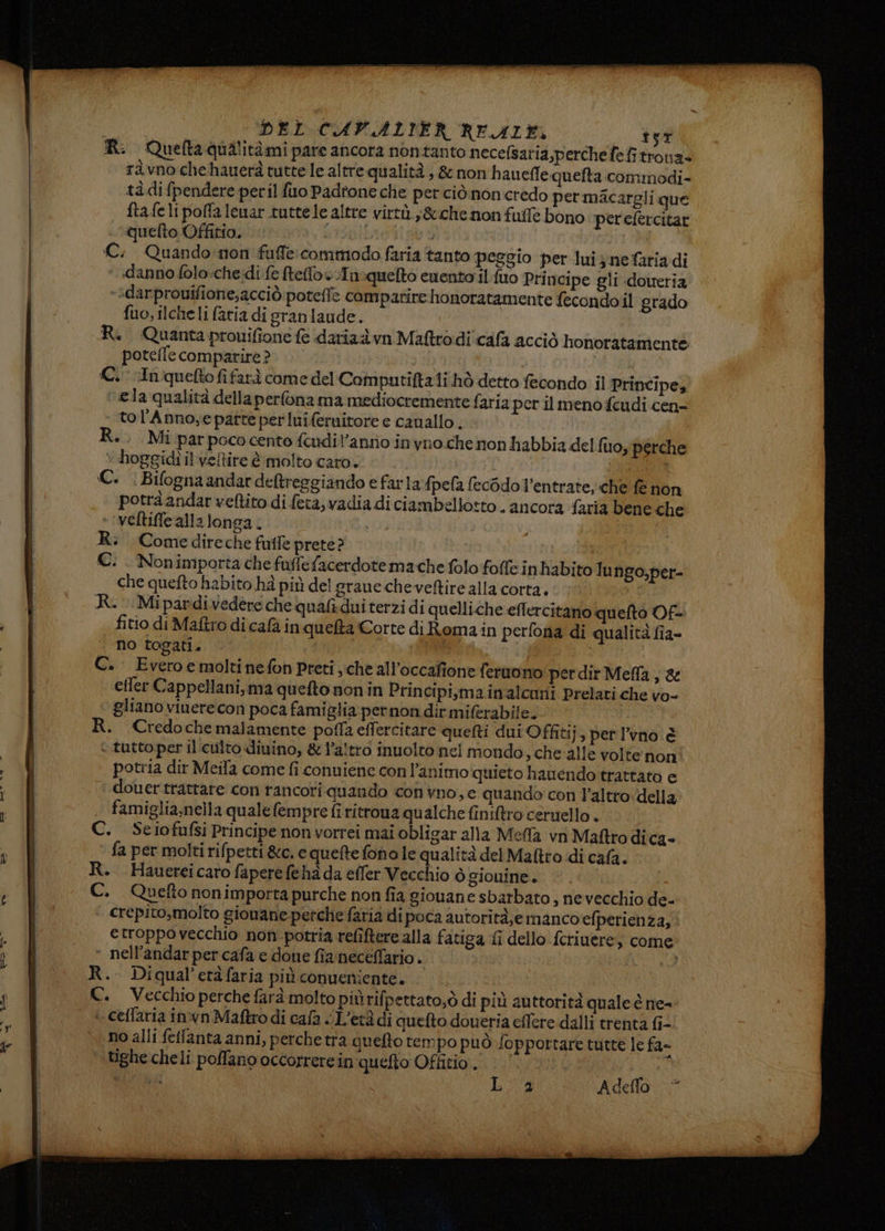 n Gata R. Quefta qualitàmi pare ancora nontanto necefsaria,perchefefitrona» raàvnochehauerà tutte le altre qualità, &amp; nonh aueflequelta commodi- tà difpendere peril fuo Padtone che perciònoncredo permacargli que ftafeli poffa lemar tutte le altre virtù. ;&amp;che non fuffe bono perefercitar quelto Offirio. ERRO 4 | €. Quando: non fuffe commodo faria tanto peggio per luis nefariadi **darprouifione;acciò poteffe campatire honoratamente fecondoil grado fuo, ilche li faria di granlaude. R. Quanta prouifione fe daria vn Maftrodi cafa acciò honoratamente potefle comparire? | (C.cInqueftofifarà come del Computiftali hò detto fecondo il Principe, ela qualità della perlona ma mediocremente faria per il meno feudi cen- tol'Annoyepatte per luiferuitore e cauallo . R.. Mi parpococento fcudil’anno inyno che non habbia del fuo, perche + hoggidi il veltire è molto caro. C. . Bifognaandar deltreggiando e farla fpefa (ecOdo l’entrate, che fe non potrà andar veltito di feta, vadia di ciambellotto . ancora faria bene che veltiffe alla longa. de, R. Comedireche futle prete? | €. Nonimporta che fuflefacerdotemache folo foffe inhabito Tu ngo;,per- che quefto habito hà più del grane che veltire alla corta. | R.-Mipardivedere che qualidui terzi di quelliche eflercitano quefto Of- fitio di Maftro di cafa inqueta Corte di Romain perfona di qualità fia- no togati. I C. Everoe molti nefon Preti, che all’occafione feruono perdir Mela, &amp; efter Cappellani, ma quefto non in Principi,mainalcuni Prelati che vo- gliano vinere con poca famiglia pernon dit miferabile. | R. Credochemalamente poffa effercitare queti dui Offiti j» pet l’vno è + tutto per il culto dinino, &amp; l’altro inuolto nel mondo, che'alle volte non potria dir Meila come fi conuiene con l'animo quieto hauendo trattato e douer trattare con rancori quando convno,e quando con l’altro-della famiglia,nella quale (empre fi ritrona qualche finiftro ceruello . C. Seiofufsi Principe non vorrei mai obligar alla Meffa vr Maftro dica- fa per molti rifpetti &amp;c. e quefte fono le qualità del Matto di cafà. R. Hauerei caro fapere fehà da effer Vecchio ò giouine. | C. Quetto nonimporta purche non fia giouane sbarbato, ne vecchio de- crepito,molto gionane perche faria di poca autorità,emanco efperienza, etroppovecchio non potria refîftere alla fatiga fi dello fcriuere, come « nell’andar per cafa e done fia neceffario. R.. Diqual’etàfaria più conueniente. C. Vecchio perche farà molto piùrifpettato;ò di più auttorità quale è ne- + ceflaria in'vn Maftro di cafa «L'età di quefto doueria eflere dalli trenta fi- no alli fefanta anni, perche tra quefto tempo può fopportare tutte le fa- tighe cheli poffano occorrere in'quefto Offitio . Li 40Adello.-*