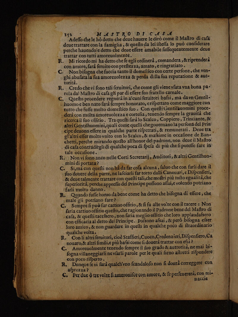di Alia die saremo TIE aio El nl rn gal. MASTRO DI CLASHÀ Adeffo che le hò detto che deue hauere le dirò come il Maftro di cala deuetrattare conla famiglia , &amp; quefto da Ici ilteffa lo può confiderare perche hauendo!e detto che deue effere amabile fuffequentemente deue trattar contutti amoreuolmente. con amore, farà feruito con preftezza, amato, e ringratiato . ghi abufata la fua amoreuolezza &amp; perda della fua reputatione &amp; aut- torità. rola dal Maftro di cafa gli par di effere fuo fratello carnale. huomoe ben nato farà fempre honorato; erifpettato come maggiore con tutto che fuffe molto domeftico fuo . Con quefti Gentilzuomini proce- derà con molta amoreuolezza e cortefia tenendo fempre la grauità che ricerca il fuo offitio. Tra quefti farà lo Scalco, Coppiero , Trinciante, &amp; altri Gentilhuomini,quali come quelli chegouernano la perfonadel Prin cipe deuono efferein qualche parte rifpettati, &amp; remunerati. Dene tra chetti, perche mirando quefto all'honor del padrone, non deué il Maftro di cafa conttadirgli di qualche poca di fpefa di più chefi potefle fare in tale occafione. mini di portata? fiuo douere della parte; ne lafciarli far torto dalli Canouari, e Difpenfieri, &amp; deue talmente trattare con quefti tali,che mofîri più tolto egualità,che fuperiorità, perche appreffo del Principe poffono aflai,e volendo potriano farli molto danno. male gli potriano fare ? faria cattinooffitio quefto, che ragionando il Padrone bene del Maftro di cala, &amp; quefti tacefsero ; non faria meglio offitio che loro applaudafsero con efficacia al detto del Principe. Pofsono afsai ,&amp; però bifogna efser loro amico; &amp; non guardare in quefti in qualche poco di ftraordinario qualche volta. | nouaro,&amp; altri fimili;e più baGi come fi douerà trattar con efsi è fogna villaneggiarli nevfarli parole perle quali fieno aftretti rifpondere con poco tifperto . | | afprezza ? naccie