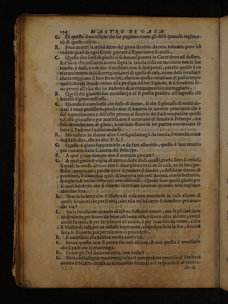 rg 0 MASTRO DIVA LA €. Di quefto!è neceffario che lor paghino come gli dirò quandò ragione- rò di quefto offitio . Ma atto | R. Pococauantilamihàdettodel gioco fiavitio:da non tolerare,.pure hò “veduto quafi in oghi Corte giocare:à Tauolieroe Scacchi. 0) C. Quefte duefortidigiochi ci fidenono ponereé in Corte done né fuffero, &amp;èbene che nell’anticamera foprala tauolavi:fiavn tavoliero conde fué àtànole; e dadiy econvno fcacchiero con li fuoi pezzi; perche quello è vn è Checotteggiano il loro (Principe -cheicon queftaroccafione. di paflatempo «irquelli dicafa tando vicino alla perfona delilor Sighiore; &amp;liforaltieri {0 - no pronti all’vfcir del lor Padrone:di accompagnarlo:e corteggiarlo « .. R. Queftiduigiuéchifon neceffarijeci' fi potria perdere all’ingrofio chi s‘haueffeil'gioco nell'offa.. ot 19] PR hu ©. :Quando:fi conofcefle che fulfe di danno ; &amp;che fi giocaffe di molti da- «nari è ben®probibirlo:percherion: fi haueria lo intento principale che è del trattenimento e dell’effer pronto al feruitio del'Padrone,perche quelti tali che giocaffero per auaritia non fi curariano di\fetuite il Principe , ma vifalò atrenderiano al:gidco ;evorriano:finire la lor partita cominciata {e bene il Padronel’addimandaffez:?mi sonori riga dio iporibias R.. Hòvedutoinalcune altre Corti,pallamagli da tauola,òtrucchi,comé otfodliam dire; chelne dice MaSititirotnovatizioni:b ua: Bedi E: Queftoè gioco fopportabile se da farè effercitio:, quefto è ben tenerlo { cpiù lontano dalla Camera:del Principe. sa R. A qual gioco dunquenon fi connien:giocare:? Gi A qualgioco fi voglia di carte,e ditre dadi, quefti giochi fonoli vitiofi; li quali in modo alcuno non fi. deue permettere ne in cafa, ne im loco pu- »bliéo: ymerpriuatò3 perche oltre il‘perdete il.danaro ,edefiderar danno al .oprofsimo; fi dannifica quel ch'importa piùnell’Anima, conle beftemie, I-liqualihò detto:che fi.deuono licentiare feruitoti quando non vogliano citéindiverfenezizi0 6 sand oarviberdetlonoti ani dini Ri: Nonifiriabeneîche.il Maftro di cifa non'accettaffe in cafa alcuno di quefti feruitori che perli vitij ;:che ella mi hà detto fi doueflero poi man- «far. vinbgti0hijslorotiniolatà: {Sl | i €. Sariabenifsimo quando:diciò,ne fuffeinformato ; ma fe gli farà dato s’ vaferaitote per homo da bene dibonavità,efenza vitio alcuno ,,comé molti fariano, &amp; per far piacere all'amico, ò per leuarfelo da torno ; e che il Maftrò di cafa poi ne relfaffe ingannatoy;:chexcolpafaria la fua , d:coniè faria fe {coperto poi pertale non ci prouedeffe . gir), i C. Senza quefta:non fi potria far cofa alcuna; &amp; con quefta è neceffario che ilpadrone lo mantenga. sab ARTE 3 RIA, R., Comeglil’hà datavnavolta,;noù bafta® 3 .: p PAPERE C. Dico,chebifogna martenergliela col'non preftare orecchie al fetnitore contro il Maftro dicafa anzi leuarfelo dinanzi col refponderli re KR LI I rio di ì 4