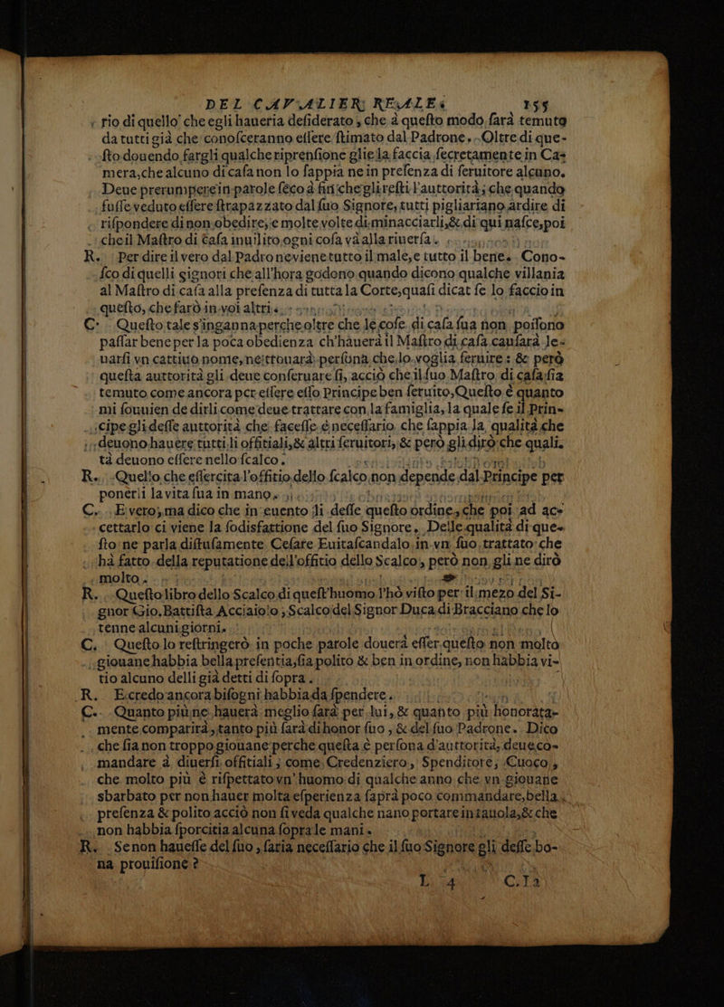 ee ce da tutti già che'conofceranno etlere Rimato dal Padrone, Oltre di que- fto.dou endo. fargli qualche riprenfione gliela. faccia fecretamente in Ca+ mera,che alcuno dicafa non lo fappia nein prefenza di feruitore alcuno, Deue prerumperein-parole (eco è finicheglirefti l'auttorità; che quando .£co di quelli gignori che all'hora godono quando dicono qualche villania al Maftro di.cafa alla prefenzadi tutta la Corte,quali dicat fe lo faccio in quefto, che faròin-voi altrii. + n uarfi vn cattivo nome, né; ttonarà-perfùna che.lo. voglia fernire : & però quefta auttorità gli deue conferuare fi, acciò chel {uo Maftro di cafa;fiz temuto come ancora per eilere elfo Principe ben feruito,Quelto è quanto tà deuono effere nello fcalco . ponerli lavita fua in mano» .;. E AZ RE cettarlo ci viene la fodisfattione del fuo Signore »., Delle qualità di-que+ fto:ne parla diffufamente. Celate Euitafcandalo.in.vn uo, trattato:che hà fatto. della Fepuiauone deil’offitio dello Scalco) però non gli ne dirò «molto . . » | > gnor Gio, Battifta Acciaio!o ; Scalcoidel Signor Duca.di Bracciano che lo tenne alcuni.giorni, .. | «giouane habbia bella prefentia;fia polito & ben in ordine, non habbia vi» tio alcuno delli già detti di fopra.. mente comparirà, tanto più farà dihonor fuo , & delfuo Padrone. Dico che. molto più è rifpettatovn huomo:di qualche anno che vn giovane sbarbato per nonhauer molta efperienza faprà poco commandare,bella Lo prefenza & polito acciò non fiveda qualche nano pprsace in tanola,8: che Senon haueffe del {uo , fatia neceflario che il fuo Signore “gli dell ha na prouifione ? CARLO Bia C.Ta.