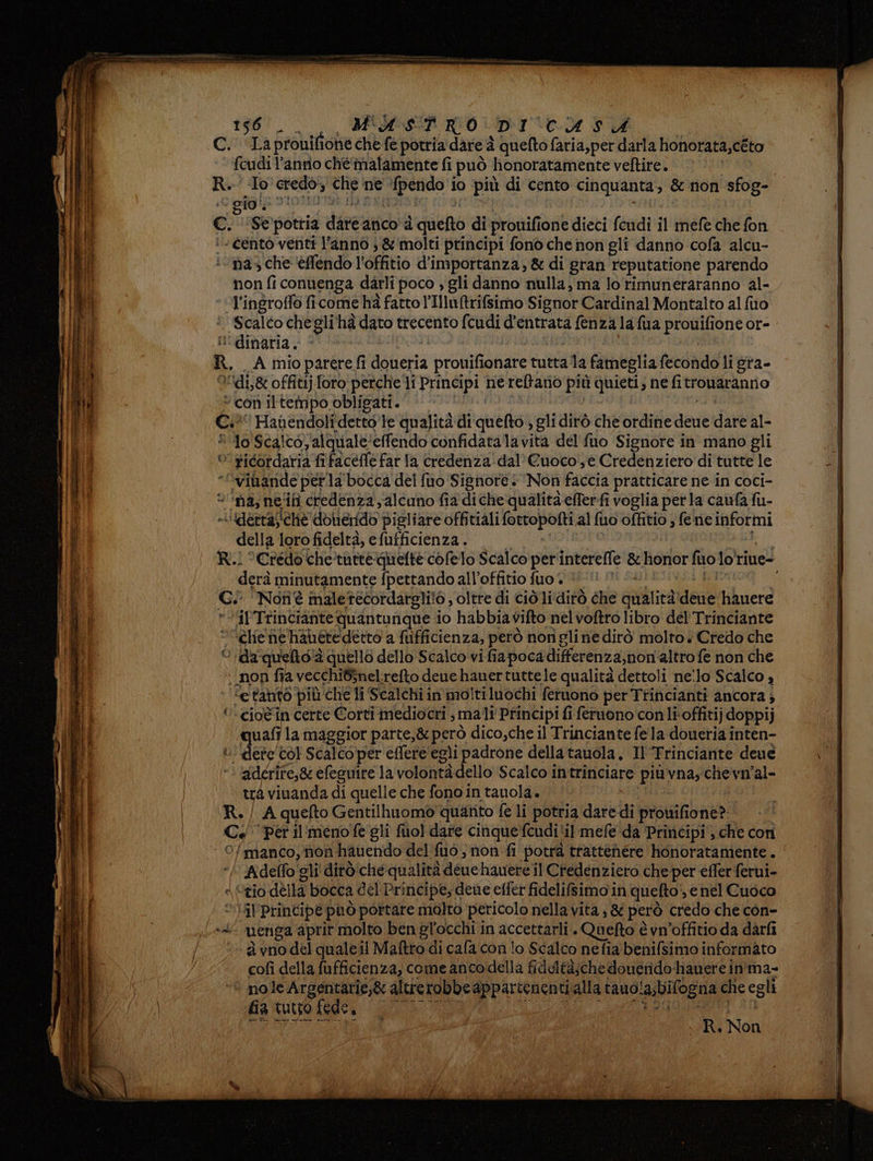 196°. M'A STRO DI Cd DU feudi l’antio chè malamente fi può honoratamente veftire. | To edo, che. ne ilari io più di cento cinquanta, &amp; non sfog- gio! , non fi conuenga darli poco , gli danno nulla, ma lorimuneraranno al- Scaléo chegli'hà dato trecento fcudi d'entrata fenza la fua Propone or- idi&amp; offitij [oro perche li Principi nereftano più quieti » ne fitrowaranrio con iltempo, obligati. Hanendolî detto’ le qualità di quefto ; gli dirò che ordine anti dare al- lo Scalcoalquale: effendo confidatalavita del fuo Signore in mano gli ricordaria fifaceffe far la credenza dal’ Cuoco‘, e Credenziero di tutte le della loro fideltà, e fufficienza . derà minutamente fpettando all’offitio fuo + ‘Al'Trinciante quantunque io habbia vifto nel voftro libro del Trinciante ‘Chie ne hanetedetto a fuifficienza, però nonigli ne dirò molto è Credo che > ida quelto2 quello dello Scalco vi fiapoca differenza,non'altro fe non che 3 ‘tanto. più che li Scalchi in moltiluochi feruono per Trincianti ancora; quali la maggior parte,&amp; però dico,che il Trinciante fe la doueria inten- ‘ dere tol Scalco per effere egli padrone dellatauola, Il Trinciante deue adérire,&amp; efeguire la valenti dello Scalco intrinciare più vada chevmal- trà viuanda di quelle che fono in tauola. ‘manco, non hauendo del fuò, non fi potrà trattenere honoratamente. uenga apr ir molto ben gl'occhi in accettarli . Quefto è vn'offitio da darfi ‘2 vno del quale il Maftro di cafa con lo Scalco nefia benifsimo informato cofì della fufficienza, come ancodella fideltà;che donerido hiauere in':ma- nole Argentarie,&amp; altrerobbe appartenenti alla tauola;bilogna che egli fia tutto > fede, IT Ri Non